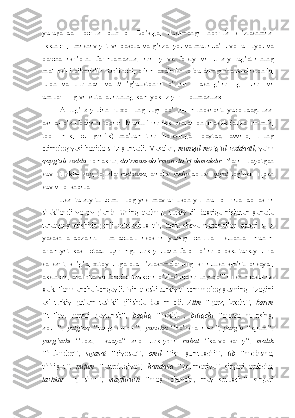 yuruganda   nechuk   qilmoq.   Do’stga,   dushmanga   nechuk   so’zlashmak.
Ikkinchi,    masnaviyot  va  qasoid  va  g’azaliyot   va   muqatta’ot   va   ruboiyot   va
barcha   ash’orni   fahmlamaklik,   arabiy   va   forsiy   va   turkiy   lug’atlarning
ma’nosini bilmaklik. Uchinchi, odam axdindin to bu damgacha Arabistonda,
Eron   va   Turonda   va   Mo’g’ulistonda   o’tgan   podshog’larning   otlari   va
umrlarining va saltanatlarining kam yoki ziyodin bilmaklik».   
Abulg’oziy   Bahodirxonning   tilga   bo’lgan   munosabati   yuqoridagi   ikki
asarda o’z ifodasini topadi. Muallif har ikki asarda onomastik (antroponimik,
toponimik,   etnografik)   ma’lumotlar   berayotgan   paytda,   avvalo,   uning
etimologiyasi haqida so’z yuritadi. Masalan,   mungul-mo’g’ul-soddadil , ya’ni
qayg’uli sodda  demakdir;  do’rman-do’rmon -to’rt demakdir.  Yana oqayotgan
suvni turklar   soy , tojiklar   rudxona , arablar   vodiy   derlar;   qiyot   tog’dan oqqan
suv va boshqalar.
Eski turkiy til terminologiyasi mavjud lisoniy qonun-qoidalar doirasida
shakllandi   va   rivojlandi.   Uning   qadimgi   turkiy   til   davriga   nisbatan   yanada
taraqqqiy   etishida   jonli   so’zlashuv   tili,   turfa   sheva   materiallari   qatori   so’z
yasash   andozalari   -   modellari   asosida   yuzaga   chiqqan   istilohlar   muhim
ahamiyat   kasb   etadi.   Qadimgi   turkiy   tildan   farqli   o’laroq   eski   turkiy   tilda
sanskrit,   so’g’d,   xitoy   tiliga   oid   o’zlashmalarning   ishlatilish   sur’ati   pasaydi,
aksincha, arabcha va forscha-tojikcha o’zlashmalarning qo’llanish chastotasi
va ko’lami ancha kengaydi. Biroq eski turkiy til terminologiyasining o’zagini
asl   turkiy   qatlam   tashkil   qilishda   davom   edi.   Alim   ‘‘qarz,   kredit’‘,   berim
‘‘to’lov,   qarzni   qaytarish’‘,   beglig   ‘‘beklik ’‘,   bitigchi   ‘‘mirza,   munshiy,
kotib’‘,   yatg’aq   ‘‘tungi   soqchi’‘,   yarisha   ‘‘ko’rshapalak ’‘,   yarg’u   ‘‘ajrim’‘,
yarg’uchi   ‘‘qozi,     sudya’‘   kabi   turkiycha,   rabat   ‘‘ karvonsaroy’‘,   malik
‘‘hukmdor’‘,   siyasat   ‘‘siyosat’‘,   omil   ‘‘ish   yurituvchi’‘,   tib   ‘‘medisina,
tibbiyot ’‘,   nujum   ‘‘astrologiya ’‘,   handasa   ‘‘geometriya’‘   singari   arabcha,
lashkar   ‘‘ qo’shin’‘,   mayfurush   ‘‘may   ichuvchi;   may   sotuvchi’‘   singari 