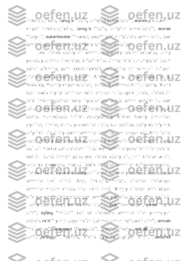 forscha-tojikcha, d arug’a  ‘‘qal’a, qo’rg’on komendanti’‘,  muran ay sotuvchi’‘
singari   forscha-tojikcha,   d arug’a   ‘‘qal’a,   qo’rg’on   komendanti’‘,   muran
‘‘daryo ’‘, nukar/navkar   ‘‘navkar, askar’‘ kabi mo’g’ulcha terminlar bu davr
terminologik tizimida nisbatan keng ko’lamda ishlatilgan.
Eski   o’zbek   adabiy   tili   terminologiyasining   takomillashuvida,   uning
yanada   yuqoriroq   bosqichga   ko’tarilishida   tilning   ichki   qonuniyatlari   qatori
tashqi   ta’sirning,   ya’ni   ekstralingvistik   omillarning   roli   salmoqli   bo’lgan.
O’zbek   adabiy   tilining   asoschi   Alisher   Navoiy,   uning   Lutfiy,   Otoiy,
Sakkokiy, Yaqiniy singari salaflari, Bobur, Muhammad Solih, Ogahiy, Munis
kabi   leksik   boyligi   tahlilidan   kelib   chiqqan   holda   aytish   joizki,   o’zbek   tili
ichki   imkoniyatlaridan   keng   foydalanilgan   tarzda   termin   yaratish   bu   davr
uchun ancha sermahsul usul hisoblangan. Ona tiliga millatning bosh ko’zgusi
tarzida   munosabatda   bo’lish   zaruriyatining   Alisher   Navoiy   tomonidan
ziyolilar, olimlar, shoiru yozuvchilar oldida kun tartibiga qat’iy va ro’y-rost
qo’yilishi   o’z   ijobiy   aksini   terminlar   tizimida   ham   topgan   edi.   Aniq   fanlar
qatori   ijtimoiy-gumanitar   fan   sohalarining   shakllanib   borish   jarayoni   ularga
taalluqli maxsus tushunchalarni ifodalovchi terminlar yaratilishi bilan parallel
kechdi.   Bunda   birinchi   galda   eski   o’zbek   adabiy   tili,   jonli   so’zlashuv   tili,
lahja   va   shevalarda   mavjud   leksik   birliklar   terminlar   safini   kengaytirdi,
o’zbek tilda so’z yasashda keng qo’llangan affikslar yordamida katta adadda
terminlar   hosil   qilindi.   Arab,   fors-tojik,   mo’g’ul   tillaridan   o’zlashgan
terminlar   miqdori   shiddat   bilan   oshib   bordi.   Xorijiy   tillardan   kirib   kelgan
so’z   yasovchi   qo’shimchalar   ham   terminlar   yasashda   muhim   o’rin   egalladi.
Harbiy   qurol-yarog’,   texnika   bilan   bog’liq   to’p   ‘‘zambarak’‘,   qazan   ‘‘og’ir
to’p’‘,   tufang   ‘‘miltiq’‘   kabi   asl   o’zbekcha   terminlar   bilan   yonma-yon
arabcha  ra’d  ‘‘ yonib turgan neftni dushman tomon irg’ituvchi to’p’‘,  arroda
‘‘paloqmon’‘,   manjaniq   ‘‘katapulta’‘,   forscha-tojikcha   zarbzan   ‘‘zambarak
turi’‘,   farangiy ’‘   Yevropa,   Kichik   Osiyoda   quyilgan   to’p’‘,   zanburak 