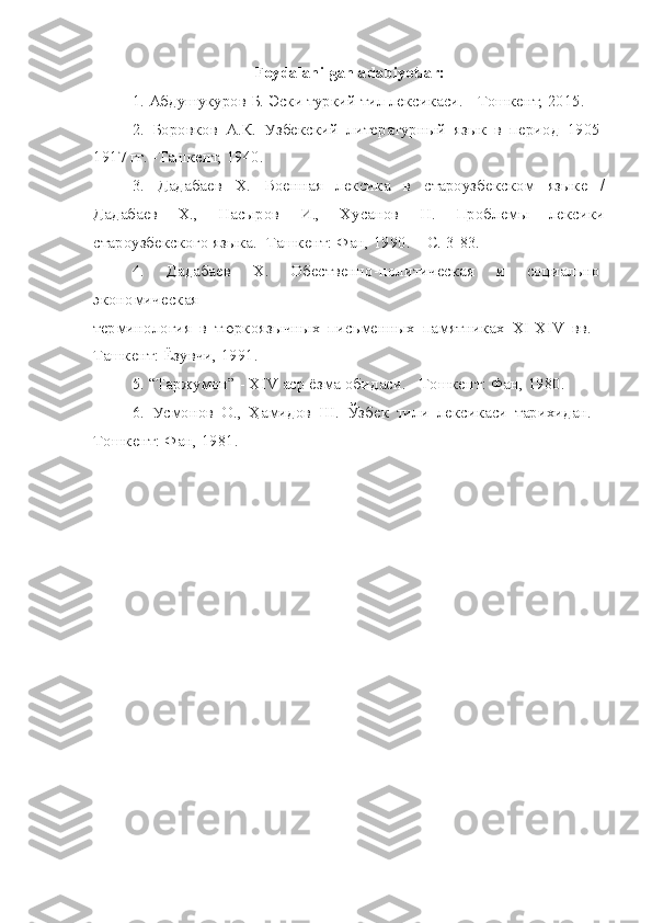 Foydalanilgan adabiyotlar:
1. Абдушукуров Б. Эски туркий тил лексикаси. - Тошкент, 2015.
2.   Боровков   А.К.   Узбекский   литературный   язык   в   период   1905-
1917 гг. -Ташкент, 1940.
3.   Дадабаев   Х.   Военная   лексика   в   староузбекском   языке   /
Дадабаев   Х.,   Насыров   И.,   Хусанов   Н.   Проблемы   лексики
староузбекского языка. -Ташкент: Фан, 1990. – С. 3-83.
4.   Дадабаев   Х.   Обественно-политическая   и   социально-
экономическая
терминология   в   тюркоязычных   письменных   памятниках   ХI-ХIV   вв.   -
Ташкент: Ёзувчи, 1991.
5. “Таржумон” - ХIV аср ёзма обидаси. - Тошкент: Фан, 1980.
6.   Усмонов   О.,   Ҳамидов   Ш.   Ўзбек   тили   лексикаси   тарихидан.   -
Тошкент: Фан, 1981. 