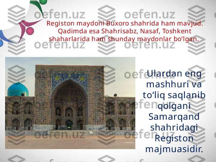 Regist on may doni Buxoro shahrida ham mav jud. 
Qadimda esa Shahrisabz, N asaf, Toshk ent  
shaharlarida ham  shunday  may donlar bo‘lgan. 
Ulardan eng 
mashhuri v a 
t o‘liq saqlanib 
qolgani 
Sam arqand
shahridagi 
Regist on 
majm uasidir. 