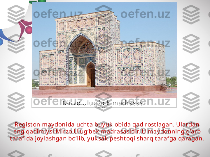 Regist on may donida ucht a buy uk  obida qad rost lagan. Ulardan 
eng qadimiy si Mirzo Ulug‘bek  madrasasidir. U may donning g‘arb 
t arafi da joy lashgan bo‘lib, y uk sak  pesht oqi sharq t arafga qaragan. Mirzo Ulug‘bek  madrasasi 