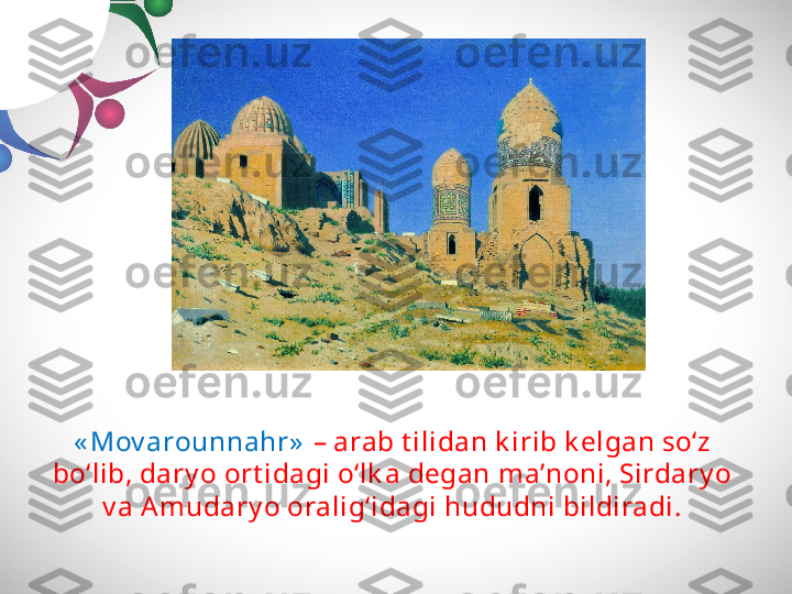 « Mov arounnahr»   – arab t ilidan k irib k elgan so‘z 
bo‘lib, dary o ort idagi o‘lk a degan ma’noni, Sirdary o 
v a Amudary o oralig‘idagi hududni bildiradi. 