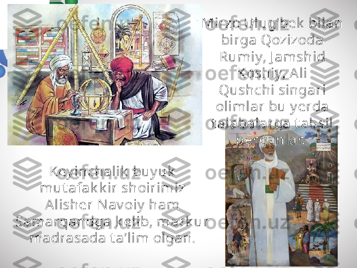 Key inchalik  buy uk  
mut afak k ir shoirimiz 
Alisher Nav oiy  ham 
Samarqandga k elib, mazk ur 
madrasada t a’lim olgan. Mirzo Ulug‘bek  bilan 
birga Qozizoda 
Rumiy, J amshid 
Koshiy, A li
Qushchi singari 
olimlar bu y erda 
t alabalarga t ahsil 
berganlar.  