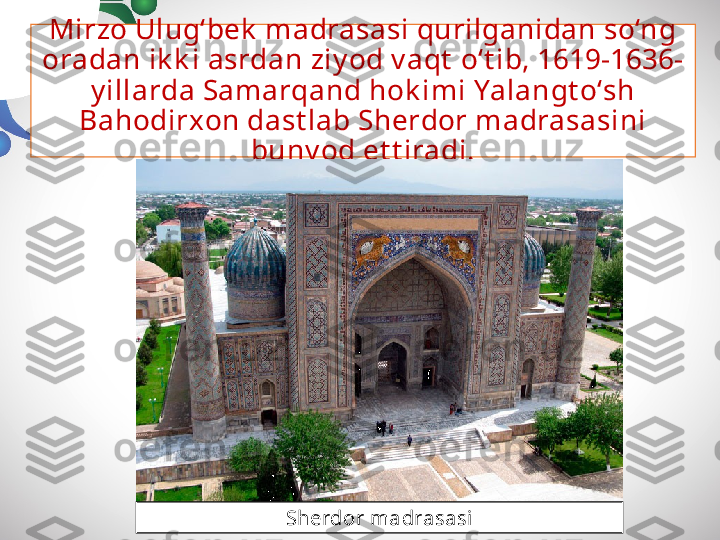 Mirzo Ulug‘bek  madrasasi qurilganidan so‘ng 
oradan ik k i asrdan ziy od v aqt  o‘t ib, 1619-1636-
y illarda Samarqand hok imi Yalangt o‘sh 
Bahodirxon dast lab Sherdor madrasasini 
buny od et t iradi.
Sherdor madrasasi 