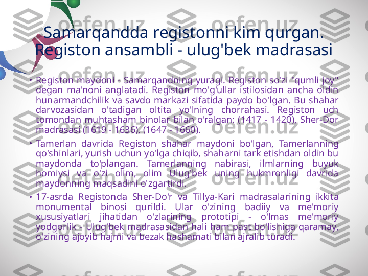 Samarqandda registonni kim qurgan. 
Registon ansambli - ulug'bek madrasasi
•
Registon  maydoni  -  Samarqandning  yuragi.  Registon  so'zi  "qumli  joy" 
degan  ma'noni  anglatadi.  Registon  mo'g'ullar  istilosidan  ancha  oldin 
hunarmandchilik  va  savdo  markazi  sifatida  paydo  bo'lgan.  Bu  shahar 
darvozasidan  o'tadigan  oltita  yo'lning  chorrahasi.  Registon  uch 
tomondan  muhtasham  binolar  bilan  o'ralgan:  (1417  -  1420),  Sher-Dor 
madrasasi (1619 - 1636), (1647 - 1660).
•
Tamerlan  davrida  Registon  shahar  maydoni  bo'lgan,  Tamerlanning 
qo'shinlari, yurish uchun yo'lga chiqib, shaharni tark etishdan oldin bu 
maydonda  to'plangan.  Tamerlanning  nabirasi,  ilmlarning  buyuk 
homiysi  va  o'zi  olim,  olim  Ulug'bek  uning  hukmronligi  davrida 
maydonning maqsadini o'zgartirdi.
•
17-asrda  Registonda  Sher-Do'r  va  Tillya-Kari  madrasalarining  ikkita 
monumental  binosi  qurildi.  Ular  o'zining  badiiy  va  me'moriy 
xususiyatlari  jihatidan  o'zlarining  prototipi  -  o'lmas  me'moriy 
yodgorlik  -  Ulug'bek  madrasasidan  hali  ham  past  bo'lishiga  qaramay, 
o'zining ajoyib hajmi va bezak hashamati bilan ajralib turadi. 