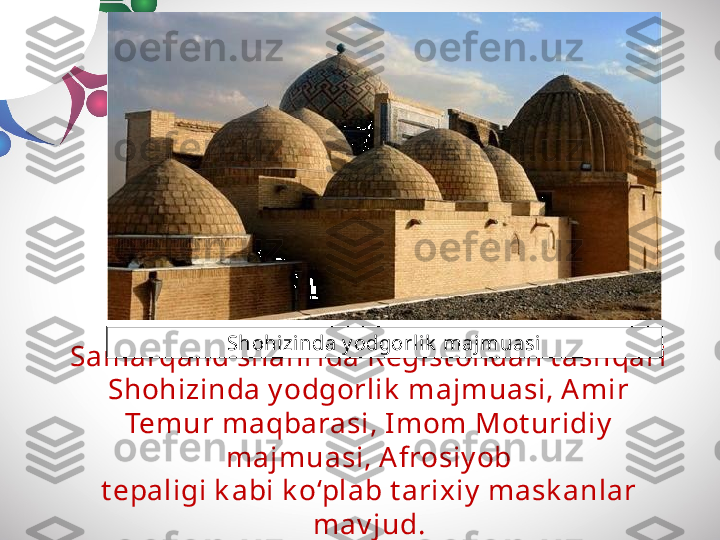 Samarqand shahrida Regist ondan t ashqari 
Shohizinda y odgorlik  majmuasi, Amir 
Temur maqbarasi, Imom Mot uridiy  
majmuasi, A frosiy ob
t epaligi k abi k o‘plab t arixiy  mask anlar 
mav jud.Shohizi nda y odgorl ik  majmuasi 