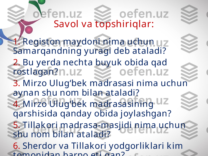 Sav ol v a t opshiriqlar:
1.  Regist on may doni nima uchun 
Samarqandning y uragi deb at aladi?
2.  Bu y erda necht a buy uk  obida qad 
rost lagan?
3.  Mirzo Ulug‘bek  madrasasi nima uchun 
ay nan shu nom  bilan at aladi?
4.  Mirzo Ulug‘bek  madrasasining 
qarshisida qanday  obida joy lashgan?
5.  Tillak ori m adrasa-masjidi nima uchun 
shu nom bilan at aladi?
6.  Sherdor v a Tillak ori y odgorlik lari k im 
t omonidan barpo et ilgan? 