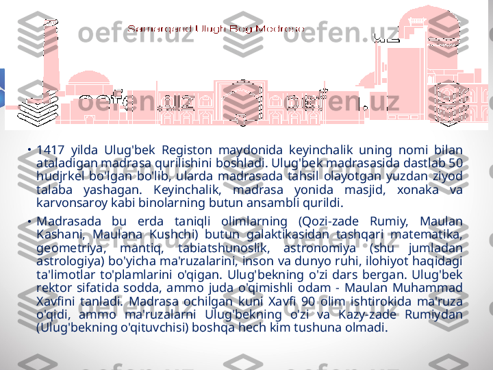 •
1417  yilda  Ulug'bek  Registon  maydonida  keyinchalik  uning  nomi  bilan 
ataladigan madrasa qurilishini boshladi. Ulug'bek madrasasida dastlab 50 
hudjrkel  bo'lgan  bo'lib,  ularda  madrasada  tahsil  olayotgan  yuzdan  ziyod 
talaba  yashagan.  Keyinchalik,  madrasa  yonida  masjid,  xonaka  va 
karvonsaroy kabi binolarning butun ansambli qurildi.
•
Madrasada  bu  erda  taniqli  olimlarning  (Qozi-zade  Rumiy,  Maulan 
Kashani,  Maulana  Kushchi)  butun  galaktikasidan  tashqari  matematika, 
geometriya,  mantiq,  tabiatshunoslik,  astronomiya  (shu  jumladan 
astrologiya) bo'yicha ma'ruzalarini, inson va dunyo ruhi, ilohiyot haqidagi 
ta'limotlar  to'plamlarini  o'qigan.  Ulug'bekning  o'zi  dars  bergan.  Ulug'bek 
rektor  sifatida  sodda,  ammo  juda  o'qimishli  odam  -  Maulan  Muhammad 
Xavfini  tanladi.  Madrasa  ochilgan  kuni  Xavfi  90  olim  ishtirokida  ma'ruza 
o'qidi,  ammo  ma'ruzalarni  Ulug'bekning  o'zi  va  Kazy-zade  Rumiydan 
(Ulug'bekning o'qituvchisi) boshqa hech kim tushuna olmadi. 