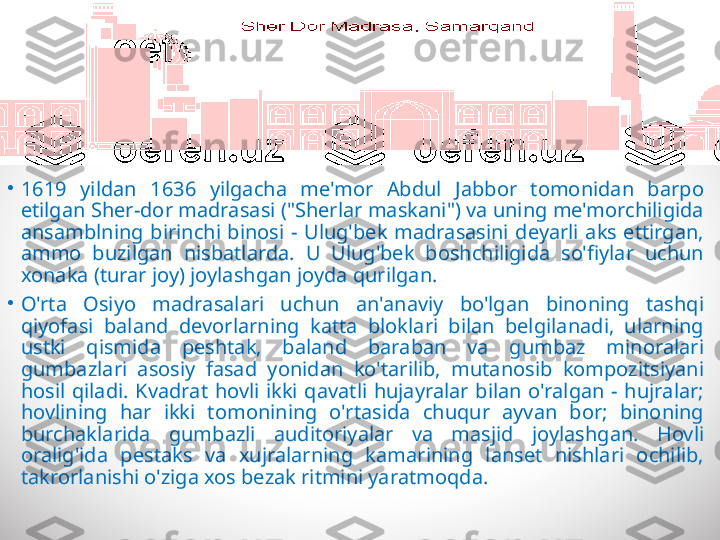 •
1619  yildan  1636  yilgacha  me'mor  Abdul  Jabbor  tomonidan  barpo 
etilgan Sher-dor madrasasi ("Sherlar maskani") va uning me'morchiligida 
ansamblning  birinchi  binosi  -  Ulug'bek  madrasasini  deyarli  aks  ettirgan, 
ammo  buzilgan  nisbatlarda.  U  Ulug'bek  boshchiligida  so'fiylar  uchun 
xonaka (turar joy) joylashgan joyda qurilgan.
•
O'rta  Osiyo  madrasalari  uchun  an'anaviy  bo'lgan  binoning  tashqi 
qiyofasi  baland  devorlarning  katta  bloklari  bilan  belgilanadi,  ularning 
ustki  qismida  peshtak,  baland  baraban  va  gumbaz  minoralari 
gumbazlari  asosiy  fasad  yonidan  ko'tarilib,  mutanosib  kompozitsiyani 
hosil  qiladi.  Kvadrat  hovli  ikki  qavatli  hujayralar  bilan  o'ralgan  -  hujralar; 
hovlining  har  ikki  tomonining  o'rtasida  chuqur  ayvan  bor;  binoning 
burchaklarida  gumbazli  auditoriyalar  va  masjid  joylashgan.  Hovli 
oralig'ida  pestaks  va  xujralarning  kamarining  lanset  nishlari  ochilib, 
takrorlanishi o'ziga xos bezak ritmini yaratmoqda. 