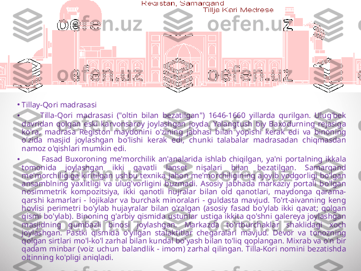 •
Tillay-Qori madrasasi
•
          Tilla-Qori  madrasasi  ("oltin  bilan  bezatilgan")  1646-1660  yillarda  qurilgan.  Ulug'bek 
davridan  qolgan  eski  karvonsaroy  joylashgan  joyda.  Yalangtush  biy  Baxodurning  rejasiga 
ko'ra,  madrasa  Registon  maydonini  o'zining  jabhasi  bilan  yopishi  kerak  edi  va  binoning 
o'zida  masjid  joylashgan  bo'lishi  kerak  edi,  chunki  talabalar  madrasadan  chiqmasdan 
namoz o'qishlari mumkin edi.
•
              Fasad  Buxoroning  me'morchilik  an'analarida  ishlab  chiqilgan,  ya'ni  portalning  ikkala 
tomonida  joylashgan  ikki  qavatli  lanset  nişalari  bilan  bezatilgan.  Samarqand 
me'morchiligiga  kiritilgan  ushbu  texnika  jahon  me'morchiligining  ajoyib  yodgorligi  bo'lgan 
ansamblning  yaxlitligi  va  ulug'vorligini  buzmadi.  Asosiy  jabhada  markaziy  portali  bo'lgan 
nosimmetrik  kompozitsiya,  ikki  qanotli  hujralar  bilan  old  qanotlari,  maydonga  qarama-
qarshi  kamarlari  -  lojikalar  va  burchak  minoralari  -  guldasta  mavjud.  To'rt-aivanning  keng 
hovlisi  perimetri  bo'ylab  hujayralar  bilan  o'ralgan  (asosiy  fasad  bo'ylab  ikki  qavat;  qolgan 
qismi  bo'ylab).  Binoning  g'arbiy  qismida  ustunlar  ustiga  ikkita  qo'shni  galereya  joylashgan 
masjidning  gumbazli  binosi  joylashgan.  Markazda  to'rtburchaklar  shaklidagi  xoch 
joylashgan.  Pastki  qismida  o'yilgan  stalaktitlar  chegaralari  mavjud.  Devor  va  tonozning 
qolgan sirtlari mo'l-ko'l zarhal bilan kundal bo'yash bilan to'liq qoplangan. Mixrab va o'n bir 
qadam  minbar  (voiz  uchun  balandlik  -  imom)  zarhal  qilingan.  Tilla-Kori  nomini  bezatishda 
oltinning ko'pligi aniqladi. 