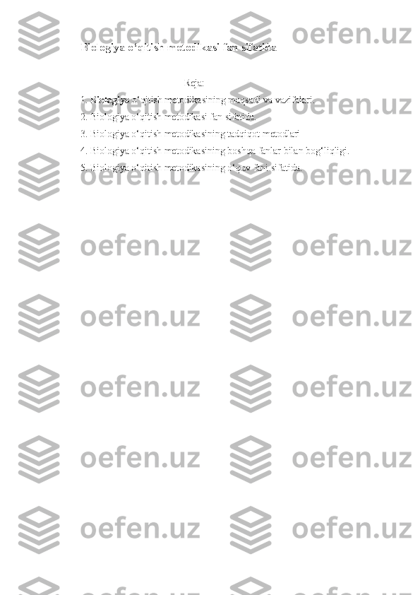 Biologiya o‘qitish metodikasi fan sifatida
                                           Reja:
1. Biologiya  o‘qitish metodikasining maqsadi va vazifalari.
2. Biologiya o‘qitish metodikasi fan sifatida.
3. Biologiya o‘qitish metodikasining tadqiqot metodlari
4. Biologiya o‘qitish metodikasining boshqa fanlar bilan bog‘liqligi.
5. Biologiya o‘qitish metodikasining o‘quv fani sifatida. 