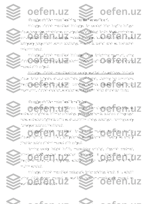  
Biologiya o‘qitish metodikasining maqsadi va vazifalari.
Biologiya   o‘qitish   metodikasi   biologiya   fan   asoslari   bilan   bog‘liq   bo‘lgan
o‘quv, jarayonlar, prinsiplar va qonuniyatlar to‘g‘risidagi fandir. Mazkur prinsip va
qonuniyatlarni   bilish   o‘qituvchiga   maktab   biologiya   kursi   bilan   bog‘liq   o‘quv-
tarbiyaviy   jarayonlarni   zamon   talablariga   mos   holda   tashkil   etish   va   boshqarish
imkonini beradi.
Biologiya   o‘qitish   metodikasi   biologiya   o‘quv   fanlarining   mazmuni,   uning
o‘qitish   shakllari,   metodlari,   vositalarini   o‘zaro   bog‘liq   holda   joriy   etishning
maqsad qilib qo‘yadi.
Biologiya   o‘qitish   metodikasining   asosiy   vazifasi   o‘quvchilarga   biologik
o‘quv   fanlar   bo‘yicha   chuqur   atroflicha   bilim   berish,   ularning   har   tomonlama
rivojlangan   shaxs   sifatida   kamol   topishiga   ko‘mak   beruvchi   o‘quv   fanlar
mazmunini, o‘qitish shakllari, vositalari va metodlarini ishlab chiqishdan iborat.
Biologiya o‘qitish metodikasi fan sifatida
Har qanday fan insonning tadqiqot faoliyati bilan aloqador bo‘lib, u narsa va
xodisalar   to‘g‘risida   bilimlar   to‘plashga   yo‘nalgan,   hamda   tadqiqot   qilinayotgan
narsa xodisalar to‘g‘risida to‘liq va chuqur bilim olishga qaratilgan. Fanning asosiy
funksiyasi tadqiqot hisoblanadi. 
Biologiya   o‘qitish   metodikasi   fan   sifatida   mazkur   fan   bilan   bog‘liq
o‘quvchilarning   bilim   olish,   tarbiyalanish   va   rivojlanishini   nazariy   va   amaliy
jihatidan tadqiq qilishni maqsad qilib qo‘yadi.
Fanning   asosiy   belgisi   bo‘lib,   maqsadning   aniqligi,   o‘rganish   predmeti,
bilimlarni   bilish   usullari   va   shakllari   hisoblanadi.   SHu   bilan   birga   fanning
rivojlanish   tarixi,   uning   boyishiga   sababchi   bo‘lgan   kashfiyotlarni   bilish   ham
muhim sanaladi. 
Biologiya o‘qitish metodikasi  pedagogik fanlar  tarkibiga kiradi. SHu sababli
uning   oldida   turgan   maqsad   va   vazifalar   ham   umumpedagogik   maqsad   va
vazifalardan kelib chiqadi.  