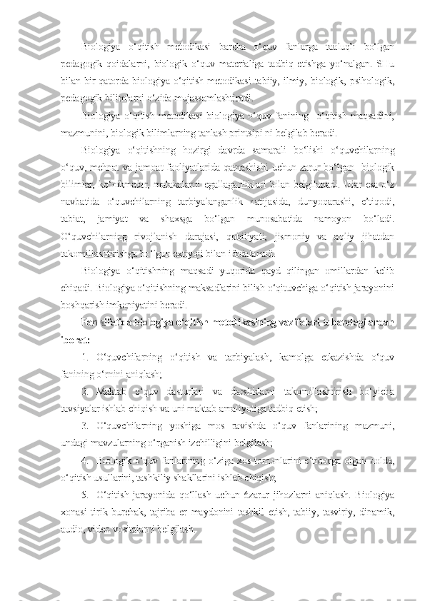 Biologiya   o‘qitish   metodikasi   barcha   o‘quv   fanlarga   taaluqli   bo‘lgan
pedagogik   qoidalarni,   biologik   o‘quv   materialiga   tadbiq   etishga   yo‘nalgan.   SHu
bilan bir qatorda biologiya o‘qitish metodikasi  tabiiy, ilmiy, biologik, psihologik,
pedagogik bilimlarni o‘zida mujassamlashtiradi.
Biologiya   o‘qitish   metodikasi   biologiya   o‘quv   fanining     o‘qitish   maqsadini,
mazmunini, biologik bilimlarning tanlash printsipi ni belgilab beradi. 
Biologiya   o‘qitishning   hozirgi   davrda   samarali   bo‘lishi   o‘quvchilarning
o‘quv, mehnat  va jamoat  faoliyatlarida qatnashishi  uchun zarur  bo‘lgan    biologik
bilimlar,   ko‘nikmalar,  malakalarni   egallaganliklari   bilan   belgilanadi.  Ular   esa   o‘z
navbatida   o‘quvchilarning   tarbiyalanganlik   natijasida,   dunyoqarashi,   e’tiqodi,
tabiat,   jamiyat   va   shaxsga   bo‘lgan   munosabatida   namoyon   bo‘ladi.
O‘quvchilarning   rivojlanish   darajasi,   qobiliyati,   jismoniy   va   aqliy   jihatdan
takomillashtirishga bo‘lgan extiyoji bilan ifodalanadi. 
Biologiya   o‘qitishning   maqsadi   yuqorida   qayd   qilingan   omillardan   kelib
chiqadi. Biologiya o‘qitishning maksadlarini bilish o‘qituvchiga o‘qitish jarayonini
boshqarish imkoniyatini beradi. 
Fan sifatida biologiya o‘qitish metodikasining vazifalari tubandagilardan
iborat:
1. O‘quvchilarning   o‘qitish   va   tarbiyalash,   kamolga   etkazishda   o‘quv
fanining o‘rnini aniqlash;
2. Maktab   o‘quv   dasturlari   va   darsliklarni   takomillashtirish   bo‘yicha
tavsiyalar ishlab chiqish va uni maktab amaliyotiga tadbiq etish;
3. O‘quvchilarning   yoshiga   mos   ravishda   o‘quv   fanlarining   mazmuni,
undagi mavzularning o‘rganish izchilligini belgilash;
4. Biologik o‘quv fanlarining o‘ziga xos tomonlarini e’tiborga olgan holda,
o‘qitish usullarini, tashkiliy shakllarini ishlab chiqish;
5. O‘qitish   jarayonida   qo‘llash   uchun   6 zarur   jihozlarni   aniqlash.   Biologiya
xonasi   tirik   burchak,   tajriba   er   maydonini   tashkil   etish,   tabiiy,   tasviriy,   dinamik,
audio, video vositalarni belgilash.  