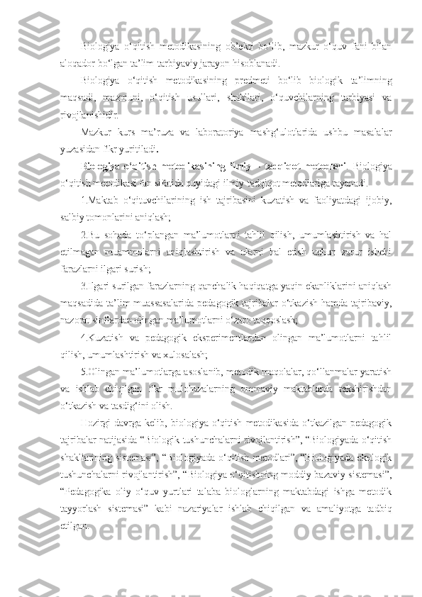 Biologiya   o‘qitish   metodikasining   ob’ekti   bo‘lib,   mazkur   o‘quv   fani   bilan
aloqador bo‘lgan  ta’lim- tarbiyaviy jarayon hisoblanadi. 
Biologiya   o‘qitish   metodikasining   predmeti   bo‘lib   biologik   ta’lim ning
maqsadi,   mazmuni,   o‘qitish   usullari,   shakllari,   o‘quvchilarning   tarbiyasi   va
rivojlanishidir.
Mazkur   kurs   ma’ruza   va   laboratoriya   mashg‘ulotlarida   ushbu   masalalar
yuzasidan fikr yuritiladi . 
Biologiya   o‘qitish   metodikasining   ilmiy   –   tadqiqot   metodlari .   Biologiya
o‘qitish metodikasi fan sifatida quyidagi ilmiy-tadqiqot metodlariga tayanadi.   
1.Maktab   o‘qituvchilarining   ish   tajribasini   kuzatish   va   faoliyatdagi   ijobiy,
salbiy tomonlarini aniqlash;  
2.Bu   sohada   to‘plangan   ma’lumotlarni   tahlil   qilish,   umumlashtirish   va   hal
etilmagan   muammolarni   aniqlashtirish   va   ularni   hal   etish   uchun   zarur   ishchi
farazlarni ilgari surish;
3.Ilgari surilgan farazlarning qanchalik haqiqatga yaqin ekanliklarini aniqlash
maqsadida   ta’lim  muassasalarida   pedagogik  tajribalar  o‘tkazish   hamda  tajribaviy,
nazorat sinflardan olingan ma’lumotlarni o‘zaro taqqoslash;
4.Kuzatish   va   pedagogik   eksperimentlardan   olingan   ma’lumotlarni   tahlil
qilish, umumlashtirish va xulosalash;
5.Olingan ma’lumotlarga asoslanib, metodik maqolalar, qo‘llanmalar yaratish
va   ishlab   chiqilgan   fikr   mulohazalarning   ommaviy   maktablarda   tekshirishdan
o‘tkazish va tasdig‘ini olish.
Hozirgi   davrga  kelib,   biologiya  o‘qitish   metodikasida   o‘tkazilgan   pedagogik
tajribalar natijasida “Biologik tushunchalarni rivojlantirish”, “Biologiyada o‘qitish
shakllarining sistemasi”,  “Biologiyada o‘qitish metodlari”, “Biologiyada ekologik
tushunchalarni rivojlantirish”, “Biologiya o‘qitishning moddiy bazaviy sistemasi”,
“Pedagogika   oliy   o‘quv   yurtlari   talaba   biologlarning   maktabdagi   ishga   metodik
tayyorlash   sistemasi”   kabi   nazariyalar   ishlab   chiqilgan   va   amaliyotga   tadbiq
etilgan. 