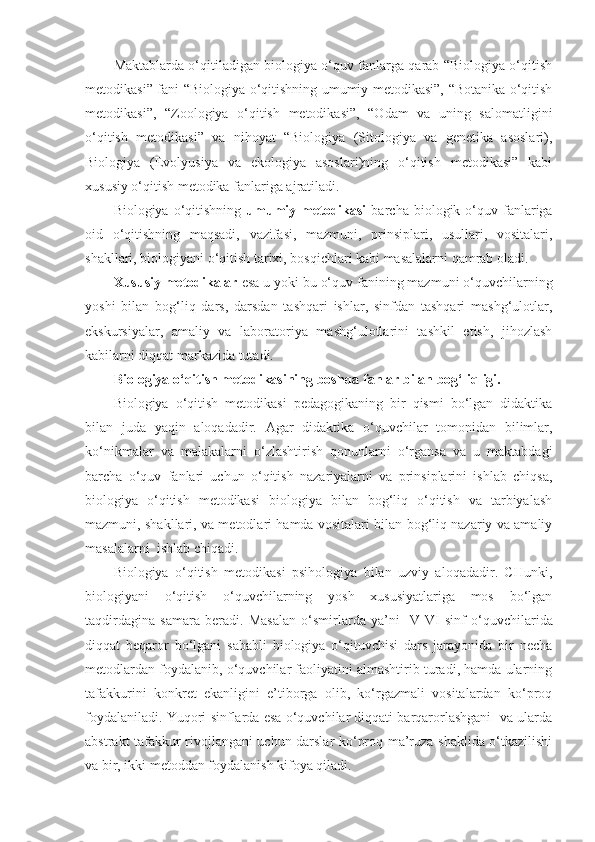 Maktablarda o‘qitiladigan biologiya o‘quv fanlarga qarab “Biologiya o‘qitish
metodikasi” fani “Biologiya o‘qitishning umumiy metodikasi”, “Botanika o‘qitish
metodikasi”,   “Zoologiya   o‘qitish   metodikasi”,   “Odam   va   uning   salomatligini
o‘qitish   metodikasi”   va   nihoyat   “Biologiya   (Sitologiya   va   genetika   asoslari),
Biologiya   (Evolyusiya   va   ekologiya   asoslari)ning   o‘qitish   metodikasi”   kabi
xususiy o‘qitish metodika fanlariga ajratiladi.
Biologiya  o‘qitishning   umumiy  metodikasi   barcha  biologik  o‘quv  fanlariga
oid   o‘qitishning   maqsadi,   vazifasi,   mazmuni,   prinsiplari,   usullari,   vositalari,
shakllari, biologiyani o‘qitish tarixi, bosqichlari kabi masalalarni qamrab oladi. 
Xususiy metodikalar  esa u yoki bu o‘quv fanining mazmuni o‘quvchilarning
yoshi   bilan   bog‘liq   dars,   darsdan   tashqari   ishlar,   sinfdan   tashqari   mashg‘ulotlar,
ekskursiyalar,   amaliy   va   laboratoriya   mashg‘ulotlarini   tashkil   etish,   jihozlash
kabilarni diqqat markazida tutadi. 
Biologiya o‘qitish metodikasining boshqa fanlar bilan bog‘liqligi.
Biologiya   o‘qitish   metodikasi   pedagogikaning   bir   qismi   bo‘lgan   didaktika
bilan   juda   yaqin   aloqadadir.   Agar   didaktika   o‘quvchilar   tomonidan   bilimlar,
ko‘nikmalar   va   malakalarni   o‘zlashtirish   qonunlarni   o‘rgansa   va   u   maktabdagi
barcha   o‘quv   fanlari   uchun   o‘qitish   nazariyalarni   va   prinsiplarini   ishlab   chiqsa,
biologiya   o‘qitish   metodikasi   biologiya   bilan   bog‘liq   o‘qitish   va   tarbiyalash
mazmuni, shakllari, va metodlari hamda vositalari bilan bog‘liq nazariy va amaliy
masalalarni  ishlab chiqadi. 
Biologiya   o‘qitish   metodikasi   psihologiya   bilan   uzviy   aloqadadir.   CHunki,
biologiyani   o‘qitish   o‘quvchilarning   yosh   xususiyatlariga   mos   bo‘lgan
taqdirdagina   samara   beradi.   Masalan   o‘smirlarda   ya’ni     V - VI   sinf   o‘quvchilarida
diqqat   beqaror   bo‘lgani   sababli   biologiya   o‘qituvchisi   dars   jarayonida   bir   necha
metodlardan foydalanib, o‘quvchilar faoliyatini almashtirib turadi, hamda ularning
tafakkurini   konkret   ekanligini   e’tiborga   olib,   ko‘rgazmali   vositalardan   ko‘proq
foydalaniladi. Y u qori sinflarda esa o‘quvchilar diqqati barqarorlashgani  va ularda
abstrakt tafakkur rivojlangani uchun darslar ko‘proq ma’ruza shaklida o‘tkazilishi
va bir, ikki metoddan foydalanish kifoya qiladi. 