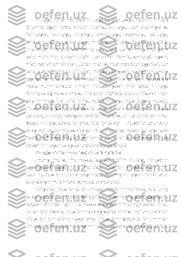 Biologiya o‘qitish metodikasi biologiya fani bilan uzviy aloqador. U biologik
fanlarning   deyarli   barcha   sohalari:   botanika,   zoologiya,   odam   anatomiyasi   va
fiziologiyasi,   sitologiya,   biokimyo,   embriologiya,   sistematika,   ekologiya,
evolyusion     ta’limot,   antropologiya   molekulyar   biologiya   fan   asoslarini   o‘zida
ifoda   qiladi.   Tirik   tabiat   vakillarining   tashqi,   ichki   tuzilishini   hayot   faoliyatini
tashqi   muhit   bilan   aloqasini   to‘g‘ri     tushuntirish   o‘simlik,   zamburug‘,   hayvon,
mikroorganizmlarni   aniqlash,   ulardan   mikro   va   makropreparatlar   tayyorlash,   ular
ustida   kuzatish,   tajribalar   olib   borish,   o‘qituvchidan   yaxshi   nazariy   bilim,   amaliy
tayyorgarlikni talab qiladi. Lekin maktab biologiya o‘quv fani bilan biologiya fani
orasida   muhim   tafovutlar   borligini   o‘qituvchi   yaxshi   bilish   kerak.   Biologiya
fanining asosiy  maqsadi  tirik va  o‘lik tabiati  to‘g‘risida tadqiqot  o‘tkazishi  orqali
yangi   bilimlarni   hosil   qilish   bo‘lsa,   maktab   biologiya   o‘quv   fanining   maqsadi,
o‘quvchilarning   yoshiga   mos   ravishda   ularga   biologik   bilimlar,   ya’ni   biologik
tushuncha,  qonunlar, nazariyalar   berishdan  bilimlar  va  uni  tushuntirishdan  iborat.
Maktab   biologiya   kursida   fan   emas,   balki   fan   asoslari   –   o‘quvchilar   uchun   zarur
asosiy   ma’lumotlar   mujassamlashgan.   SHu   bilan   birga   maktab   biologiya   kursi
“kichik   fan”   emas,   balki   o‘quvchilarning   rivojlanishi   va   tarbiyasiga   ko‘mak
beruvchi biologiyani asosiy tushunchalar sistemasi sanaladi.
Biologiya o‘qitish metodikasi o‘quv fani sifatida 
Umumiy   o‘rta   va   o‘rta   maxsus,   kasb-xunar   ta’lim   biologiya   o‘qituvchini
tayyorlashda   biologiya   o‘qitish   metodikasi   o‘quv   fani   nihoyatda   muhim   o‘rin
tutadi. Bu o‘quv fanini o‘qitish jarayonida talabalarning biologiyani o‘qitish uchun
zarur kasbiy bilim, ko‘nikma  va malakalar shakllanadi.
Tabiiydirki,   o‘quv   fanida   fan   to‘plagan   hamma   bilimlar   emas,   balki   uning
asoslari   beriladi.   Ular   o‘qitish   vazifalaridan,   o‘quvchilarning   yoshi,   tayyorgarlik
darajasini   e’tiborga   olgan   holda   maxsus   saralangan   bilimlar   majmuasidan   iborat.
Fandan farqli ravishda o‘quv fanining asosiy vazifasi bilim va  ma’lumot berishdir.
O‘quv   fani   fanning   aniq   nusxasi   emas.   O‘quv   fanini   yaratishda   fan   tomonidan
to‘plangan bilimlar va tajribalar tizimini talabalarga berish ustunlik qiladi. U faqat 