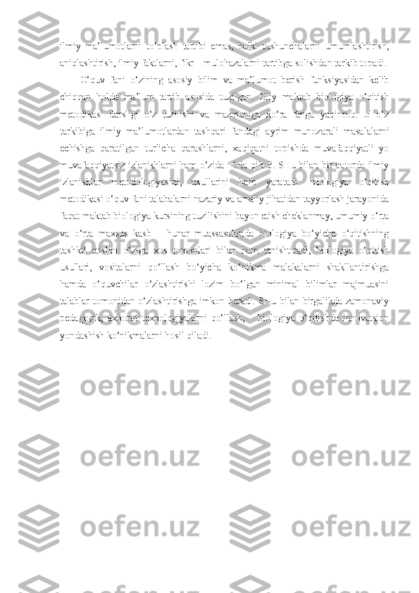 ilmiy   ma’lumotlarni   to‘plash   tartibi   emas,   balki   tushunchalarni   umumlashtirish,
aniqlashtirish, ilmiy faktlarni, fikr – mulohazalarni tartibga solishdan tarkib topadi.
O‘quv   fani   o‘zining   asosiy   bilim   va   ma’lumot   berish   funksiyasidan   kelib
chiqqan   holda   ma’lum   tartib   asosida   tuzilgan.   Oliy   maktab   biologiya   o‘qitish
metodikasi   darsligi   o‘z   tuzilishi   va   mazmuniga   ko‘ra   fanga   yaqinroq.   U   o‘z
tarkibiga   ilmiy   ma’lumotlardan   tashqari   fandagi   ayrim   munozarali   masalalarni
echishga   qaratilgan   turlicha   qarashlarni,   xaqiqatni   topishda   muvafaqqiyatli   yo
muvafaqqiyatsiz izlanishlarni ham o‘zida ifoda qiladi. SHu bilan bir qatorda ilmiy
izlanishlar   metodologiyasini,   usullarini   ham   yaratadi.   Biologiya   o‘qitish
metodikasi o‘quv fani talabalarni nazariy va amaliy jihatidan tayyorlash jarayonida
faqat maktab biologiya kursining tuzilishini bayon etish cheklanmay, umumiy o‘rta
va   o‘rta   maxsus   kasb   –   hunar   muassasalarida   biologiya   bo‘yicha   o‘qitishning
tashkil   etishni   o‘ziga   xos   tomonlari   bilan   ham   tanishtiradi,   biologiya   o‘qitish
usullari,   vositalarni   qo‘llash   bo‘yicha   ko‘nikma   malakalarni   shakllantirishga
hamda   o‘quvchilar   o‘zlashtirishi   lozim   bo‘lgan   minimal   bilimlar   majmuasini
talablar tomonidan o‘zlashtirishga imkon beradi. SHu bilan birgalikda zamonaviy
pedagogik,   axborot   texnologiyalarni   qo‘llash,       biologiya   o‘qitishda   innovatsion
yondashish ko‘nikmalarni hosil qiladi.   