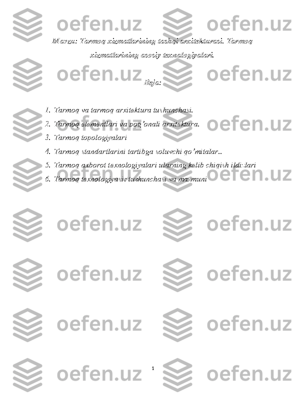 Mavzu: Tarmoq xizmatlarining tashqi arxitekturasi. Tarmoq
xizmatlarining asosiy texnalogiyalari.
Reja:
1. Tarmoq va tarmoq arxitektura tushunchasi.
2. Tarmoq elementlari va pog’onali arxitektura .
3. Tarmoq topologiyalari
4. Tarmoq standartlarini tartibga soluvchi qo’mitalar..
5. Tarmoq axborot texnologiyalari ularning kelib chiqish ildizlari
6. Tarmoq texnologiyasi: tushunchasi va mazmuni
1 