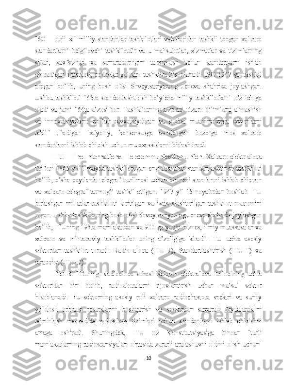 ISO   –   turli   xil   milliy   standartlar   tashkilotlari   vakillaridan   tashkil   topgan   xalqaro
standartlarni   belgilovchi   tashkilotdir   va   u   mahsulotlar,   xizmatlar   va   tizimlarning
sifati,   xavfsizligi   va   samaradorligini   ta'minlash   uchun   standartlarni   ishlab
chiqadigan   mustaqil,  nodavlat   xalqaro  tashkilot   hisoblanadi.   ISO  1947   yil   tashkil
topgan   bo’lib,   uning   bosh   ofisi   Shveytsariyaning   Jeneva   shahrida   joylashgan.
Ushbu   tashkiloti   165ta   standartlashtirish   bo’yicha   milliy   tashkilotlarni   o’z   ichiga
oladi  va  jami  164ta  a’zosi   bor.  Tashkilotning a'zolari   o’zaro  bilimlarni   almashish
va   innovatsiyalarni   qo'llab-quvvatlaydigan   va   global   muammolarga   echimlarni
taklif   qiladigan   ixtiyoriy,   konsensusga   asoslangan   bozorga   mos   xalqaro
standartlarni ishlab chiqish uchun mutaxassislarni birlashtiradi. 
ITU – The International Telecommunication Union . Xalqaro elektr aloqa
ittifoqi 1865 yil 1 mayda tashkil etilgan eng dastlabgi  standartlashtirish tashkiloti
bo’lib, o’sha paytlarda telegraf qurilmasi  uchun birinchi standartni  ishlab chiqqan
va   xalqaro   telegraf   tarmog’i   tashkil   etilgan.   1947   yil   15   noyabrdan   boshlab   ITU
birlashgan   millatlar   tashkiloti   kiritilgan   va   ixtisoslashtirilgan   tashkilot   maqomini
olgan. Ushbu tashkilotning bosh ofisi Shveytsariyaning Jeneva shahrida joylashgan
bo’lib, ITUning 193ta mamlakatdan va 900 ga yaqin biznes, ilmiy muassasalar va
xalqaro   va   mintaqaviy   tashkilotlar   uning   a’zoligiga   kiradi.   ITU   uchta   asosiy
sektordan   tashkilot   topadi:   Radio   aloqa   (ITU-R),   Standartlashtirish   (ITU-T)   va
taraqqiot (ITU-D). 
ITU-R .   ITUning   Radioaloqa   sohasi   Xalqaro   elektraloqa   ittifoqining   uchta
sektoridan   biri   bo'lib,   radioaloqalarni   rijovlantirish   uchun   ma’sul   sektor
hisoblanadi.   Bu   sektorning   asosiy   roli   xalqaro   radiochastota   spektri   va   sun'iy
yo'ldosh   orbitasi   resurslarini   boshqarish   va   spektrdan   samarali   foydalanishni
ta'minlash   maqsadida   radioaloqa   tizimlari   uchun   standartlarni   ishlab   chiqishni
amaga   oshiradi.   Shuningdek,   ITU   o'z   Konstitutsiyasiga   binoan   "turli
mamlakatlarning radiostansiyalari  o'rtasida zararli aralashuvni  oldini  olish uchun"
10 