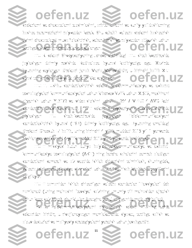 spektrlarni va chastotalarni taqsimlashni, orbital holatini va sun'iy yo'ldoshlarning
boshqa   parametrlarini   ro'yxatdan   kerak.   Shu   sababli   xalqaro   spektrni   boshqarish
tizimi   chastotalarni   muvofiqlashtirish,   xabar   berish   va   ro'yxatdan   o'tkazish   uchun
tartibga soluvchi protseduralarga asoslangan.
ITU-R   sektori   Shveytsariyaning   Jeneva   shahridagi   ITU   shtab-kvartirasida
joylashgan   doimiy   ravishda   Radioaloqa   byurosi   kotibiyatiga   ega.   Xozirda
byuroning   saylangan   direktori   janob   Mario   Manevichdir;   u   birinchi   bo'lib   XEI
a'zosi tomonidan 2018 yilda direktorlikka saylangan.
ITU-T .   Ushbu   standartlashtirish   sektori   telekommunikatsiya   va   axborot
texnologiyalari kommunikatsiyalari uchun kiberxavfsizlik uchun X.509, mashinani
o'rganish   uchun   Y.3172   va   video-siqishni   uchun   H.264   /   MPEG-4   AVC   kabi
standartlarni   muvofiqlashtiradi.   ITU-T   sektori   Shveytsariyaning   Jeneva   shahrida
joylashgan   ITU   shtab-kvartirasida   joylashgan   Telekommunikatsiyani
standartlashtirish   byurosi   (TSB)   doimiy   kotibiyatiga   ega.   Byuroning   amaldagi
direktori   Chaesub   Li   bo'lib,   uning   birinchi   4   yillik   muddati   2015   yil   1   yanvarda
boshlangan va ikkinchi 4 yillik muddati 2019 yil 1 yanvarda boshlangan.
ITU-T   missiyasi   butun   dunyo   bo'ylab   telekommunikatsiya   va   axborot-
kommunikatsiya   texnologiyalari   (AKT)   ning   barcha   sohalarini   qamrab   oladigan
standartlarni   samarali   va   o'z   vaqtida   ishlab   chiqarishni   ta'minlash,   shuningdek,
xalqaro telekommunikatsiya xizmatlari uchun tarif  va hisob-kitoblar tamoyillarini
belgilaydi.
ITU-T   tomonidan   ishlab   chiqarilgan   xalqaro   standartlar   "Tavsiyalar"   deb
nomlanadi   (uning   ma'nosini   "tavsiya"   so'zining   umumiy   tili   ma'nosidan   ajratish
uchun katta so'z bilan), chunki ular faqatgina qabul qilinganida majburiy bo'ladi. 
ITU-D.   Telekommunikatsiyalarni   rivojlantirish   sektori   ITUning   uchta
sektoridan   biridir;   u   rivojlanayotgan   mamlakatlarda   siyosat,   tartibga   solish   va
o'quv dasturlari va moliyaviy strategiyalarni yaratish uchun javobgardir.
11 