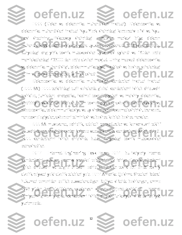 IEEE   (Elektr   va   elektronika   muhandislari   instituti).   Elektrotexnika   va
elektronika   muhandislari   instituti   Nyu-York   shahridagi   korporativ   ofisi   va   Nyu-
Jersi   shtatining   Piskatavay   shahridagi   operatsion   markazi   bilan   elektron
muhandislik va elektrotexnika bo'yicha uyushma hisoblanadi. 2018 yilga kelib, bu
dunyodagi   eng   yirik   texnik   mutaxassislar   uyushmasi   aylandi   va   160dan   ortiq
mamlakatlardagi 423000 dan ortiq a'zolari mavjud. Uning maqsadi elektrotexnika
va elektronika muhandisligi, telekommunikatsiya, hisoblash va boshqa sohalardagi
ta'lim va texnik taraqqiyotida ko’maklashadi.
Elektrotexnika   va   elektronika   muhandislari   standartlari   instituti   instituti
(IEEE-SA)   IEEE   tarkibidagi   turli   sohalarda   global   standartlarni   ishlab   chiquvchi
tashkilot,   jumladan:   energetika,   iste'mol   texnologiyalari   va   maishiy   elektronika,
biotibbiyot   va   sog'liqni   saqlash,   ta'lim   texnologiyalari,  axborot   texnologiyalari   va
robototexnika, telekommunikatsiya va uy sharoitlarini avtomatlashtirish, transport,
nanotexnologiyalar, axborotni ta'minlash va boshqa ko'plab boshqa narsalar.
EEE-SA   muvozanat,   ochiqlik,   adolatli   protseduralar   va   konsensusni   taklif
qiluvchi dastur orqali bir asrdan ko'proq vaqt davomida standartlarni ishlab chiqdi.
IEEE   standartlarini   ishlab   chiqishda   butun   dunyodagi   texnik   mutaxassislar
qatnashadilar. 
IETF   –   Internet   Engineering   Task   Force.   IETF   -   bu   ixtiyoriy   Internet
standartlarini,   xususan   Internet   protokol   to'plamini   o'z   ichiga   olgan   standartlarni
ishlab   chiquvchi   va   targ'ib   qiluvchi   ochiq   standartlar   tashkiloti.   Unda   rasmiy
a'zolik ro'yxati yoki a'zolik talablari yo'q. IETF Amerika Qo'shma Shtatlari federal
hukumati   tomonidan   qo'llab-quvvatlanadigan   faoliyat   sifatida   boshlangan,   ammo
1993   yildan   beri   a'zoliklarga   asoslangan   xalqaro   notijorat   tashkiloti   -   Internet
Jamiyatining   homiyligida   standartlarni   ishlab   chiqish   funktsiyasi   sifatida   faoliyat
yuritmoqda.
12 