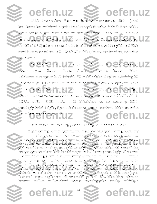 ISSN   - International   Standard   Serial   Number   centre .   ISSN   -   jurnal
kabi   ketma-ket   nashrlarni   noyob   identifikatsiyalash   uchun   ishlatiladigan   sakkiz
xonali   seriya   raqami   bilan   hujjatlarni   standartlashtiradi.   ISSN   bir   xil   nomdagi
seriallarni ajratishda foydalidir. ISSN tizimi 1971 yilda Xalqaro Standartlashtirish
Tashkiloti (ISO) xalqaro standarti sifatida ishlab chiqilgan va 1975 yilda ISO 3297
nomi bilan nashr etilgan. ISO TC46/SC9 kichik qo'mitasi standartni saqlash uchun
javobgardir.
3GPP   –   3rd   Generation   Partnership   Project .   Ushbu   loyiha   1998   yil
dekabr   oyida   Xalqaro   Elektr   Aloqa   Ittifoqining   Xalqaro   Mobil
Telekommunikatsiyalar-2000   doirasida   3G   mobil   telefon   aloqalari   tizimining   2G
GSM tizimiga asoslangan 3G mobil telefon tizimining texnik xususiyatlarini ishlab
chiqish maqsadida tashkil etilgan.  3GPP "Tashkiliy sheriklar" nomi bilan tanilgan
telekommunikatsiya   standartlarini   ishlab   chiquvchi   tashkilotlarni   (ARIB,   ATIS,
CCSA,   ETSI,   TSDSI,   TTA,   TTC)   birlashtiradi   va   o'z   a'zolariga   3GPP
texnologiyalarini   belgilaydigan   Hisobotlar   va   texnik   shartlarni   ishlab   chiqarish
uchun barqaror muhit yaratadi. 
Tarmoq axborot texnologiyalari: ularning kelib chiqish ildizlari
O'tgan asrning ikkinchi yarmida insoniyat tsivilizatsiyasi o'zining ikkita eng
muhim ilmiy-texnik sanoatini - kompyuterni shakllantirdi va chorak asr davomida
bu   ikki   tarmoq   mustaqil   ravishda   rivojlandi   va   ular   doirasida   mos   ravishda
kompyuter   va   telekommunikatsiya   tarmoqlari   paydo   bo'ldi.   yaratilgan.   Biroq,
yigirmanchi asrning so'nggi choragida insoniyat bilimining ushbu ikki tarmog'ining
evolyutsiyasi va o'zaro kirib borishi natijasida biz "tarmoq texnologiyasi" atamasi
"axborot   texnologiyalari"   tushunchasining   kichik   bo'limi   hisoblanadi.   ",   o'rnidan
turdi.Ularning   paydo   bo'lishi   natijasida   dunyoda   yangi   texnologik   inqilob   sodir
bo'ldi.   Bundan   bir   necha   o‘n   yillar   oldin   quruqlik   yuzasi   tezyurar   avtomobil
yo‘llari   tarmog‘i   bilan   qoplangan   bo‘lsa,   o‘tgan   asr   oxirida   barcha   mamlakatlar,
shaharlar   va   qishloqlar,   korxona   va   tashkilotlar,   shuningdek,   alohida   turar-joylar
“axborot”   orqali   bog‘langan   edi.   avtomobil   yo'llari".   Shu   bilan   birga,   ularning
barchasi   ma'lum   ma'lumotlarni   uzatish   texnologiyalari   amalga   oshirilgan
13 