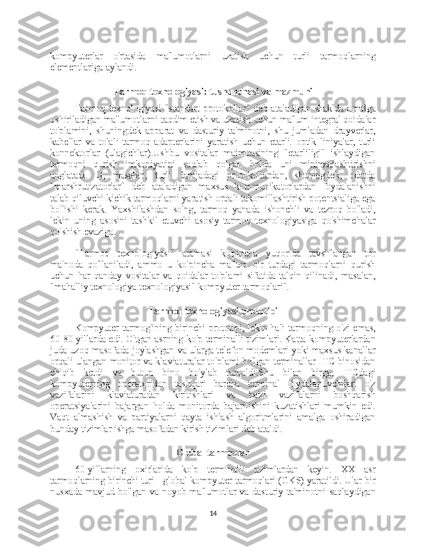 kompyuterlar   o'rtasida   ma'lumotlarni   uzatish   uchun   turli   tarmoqlarning
elementlariga aylandi.
Tarmoq texnologiyasi: tushunchasi va mazmuni
Tarmoq texnologiyasi  "standart  protokollar" deb ataladigan shaklda amalga
oshiriladigan ma'lumotlarni taqdim etish va uzatish uchun ma'lum integral qoidalar
to'plamini,   shuningdek   apparat   va   dasturiy   ta'minotni,   shu   jumladan   drayverlar,
kabellar   va   tolali   tarmoq   adapterlarini   yaratish   uchun   etarli.   optik   liniyalar,   turli
konnektorlar   (ulagichlar).Ushbu   vositalar   majmuasining   "etarliligi"   ishlaydigan
tarmoqni   qurish   imkoniyatini   saqlab   qolgan   holda   uni   minimallashtirishni
anglatadi.   U,   masalan,   turli   darajadagi   protokollardan,   shuningdek,   odatda
"marshrutizatorlar"   deb   ataladigan   maxsus   kommunikatorlardan   foydalanishni
talab qiluvchi kichik tarmoqlarni yaratish orqali takomillashtirish potentsialiga ega
bo'lishi   kerak.   Yaxshilashdan   so'ng,   tarmoq   yanada   ishonchli   va   tezroq   bo'ladi,
lekin   uning   asosini   tashkil   etuvchi   asosiy   tarmoq   texnologiyasiga   qo'shimchalar
qo'shish evaziga.
"Tarmoq   texnologiyasi"   atamasi   ko'pincha   yuqorida   tavsiflangan   tor
ma'noda   qo'llaniladi,   ammo   u   ko'pincha   ma'lum   bir   turdagi   tarmoqlarni   qurish
uchun   har   qanday   vositalar   va   qoidalar   to'plami   sifatida   talqin   qilinadi,   masalan,
"mahalliy texnologiya texnologiyasi" kompyuter tarmoqlari".
Tarmoq texnologiyasi prototipi
Kompyuter tarmog'ining birinchi prototipi, lekin hali tarmoqning o'zi emas,
60-80-yillarda edi. O'tgan asrning ko'p terminalli tizimlari. Katta kompyuterlardan
juda uzoq masofada joylashgan va ularga telefon modemlari yoki maxsus kanallar
orqali ulangan monitor va klaviaturalar to'plami bo'lgan terminallar ITC binosidan
chiqib   ketdi   va   butun   bino   bo'ylab   tarqaldi.Shu   bilan   birga,   ITCdagi
kompyuterning   operatoridan   tashqari   barcha   terminal   foydalanuvchilari   o'z
vazifalarini   klaviaturadan   kiritishlari   va   ba'zi   vazifalarni   boshqarish
operatsiyalarini   bajargan   holda   monitorda   bajarilishini   kuzatishlari   mumkin   edi.
Vaqt   almashish   va   partiyalarni   qayta   ishlash   algoritmlarini   amalga   oshiradigan
bunday tizimlar ishga masofadan kirish tizimlari deb ataldi.
Global tarmoqlar
60-yillarning   oxirlarida   ko'p   terminalli   tizimlardan   keyin.   XX   asr
tarmoqlarning birinchi turi - global kompyuter tarmoqlari (GKS) yaratildi. Ular bir
nusxada mavjud bo'lgan va noyob ma'lumotlar va dasturiy ta'minotni saqlaydigan
14 