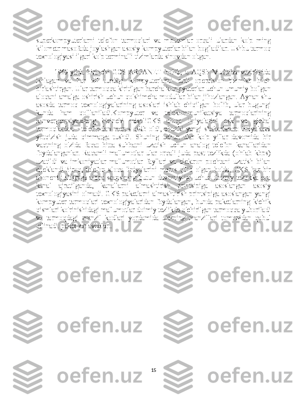 superkompyuterlarni   telefon   tarmoqlari   va   modemlar   orqali   ulardan   ko'p   ming
kilometr masofada joylashgan asosiy kompyuterlar bilan bog'ladilar. Ushbu tarmoq
texnologiyasi ilgari ko'p terminalli tizimlarda sinovdan o'tgan.
1969-yilda   birinchi   GCS   ARPANET   bo'lib,   u   AQSh   Mudofaa   vazirligida
ishlagan   va   har   xil   turdagi   kompyuterlarni   turli   operatsion   tizimlar   bilan
birlashtirgan. Ular tarmoqqa kiritilgan barcha kompyuterlar uchun umumiy bo'lgan
aloqani amalga oshirish uchun qo'shimcha modullar bilan jihozlangan. Aynan shu
asosda   tarmoq   texnologiyalarining   asoslari   ishlab   chiqilgan   bo'lib,   ular   bugungi
kunda   ham   qo'llaniladi.Kompyuter   va   telekommunikatsiya   tarmoqlarining
konvergentsiyasining   birinchi   misoliGKS   aloqa   liniyalarini   eski   va   global
tarmoqlardan   -   telefondan   meros   qilib   oldi,   chunki   yangi   shaharlararo   liniyalarni
yotqizish   juda   qimmatga   tushdi.   Shuning   uchun   ular   ko'p   yillar   davomida   bir
vaqtning   o'zida   faqat   bitta   suhbatni   uzatish   uchun   analog   telefon   kanallaridan
foydalanganlar.   Raqamli   ma'lumotlar   ular   orqali   juda   past   tezlikda   (o'nlab   kbps)
uzatildi   va   imkoniyatlar   ma'lumotlar   fayllari   va   elektron   pochtani   uzatish   bilan
cheklandi.Biroq,   telefon   aloqa   liniyalarini   meros   qilib   olgan   holda,   GKS   har   bir
abonent   juftligiga  aloqa   seansining   butun  davomiyligi   uchun   doimiy  tezlikka   ega
kanal   ajratilganda,   kanallarni   almashtirish   printsipiga   asoslangan   asosiy
texnologiyasini  olmadi. GKS paketlarni  almashtirish printsipiga asoslangan  yangi
kompyuter   tarmoqlari   texnologiyalaridan   foydalangan,   bunda   paketlarning   kichik
qismlari ko'rinishidagi ma'lumotlar doimiy tezlikda o'chirilgan tarmoqqa yuboriladi
va   tarmoqdagi   manzil   kodlari   yordamida   ularning   manzillari   tomonidan   qabul
qilinadi. paket sarlavhalari.
15 