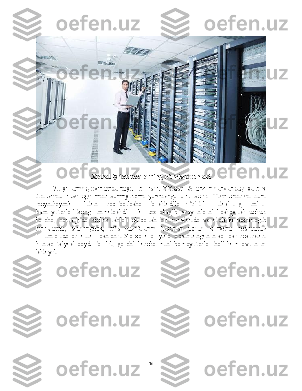 Mahalliy tarmoqlarning o'tmishdoshlari
70-yillarning oxirlarida paydo bo'lishi. XX asr LSI arzon narxlardagi va boy
funksionallikka   ega   mini-kompyuterni   yaratishga   olib   keldi.   Ular   chindan   ham
meynfreymlar   bilan   raqobatlasha   boshladilar.PDP-11   oilasining   mini-
kompyuterlari   keng   ommalashdi.   Ular   texnologik   jarayonlarni   boshqarish   uchun
barcha,   hatto   juda   kichik   ishlab   chiqarish   bo'linmalarida   va   alohida   texnologik
birliklarda,   shuningdek,   ofis   vazifalarini   bajarish   uchun   korxona   boshqaruv
bo'limlarida o'rnatila boshlandi.Korxona bo'ylab taqsimlangan hisoblash resurslari
kontseptsiyasi   paydo   bo'ldi,   garchi   barcha   mini-kompyuterlar   hali   ham   avtonom
ishlaydi.
16 