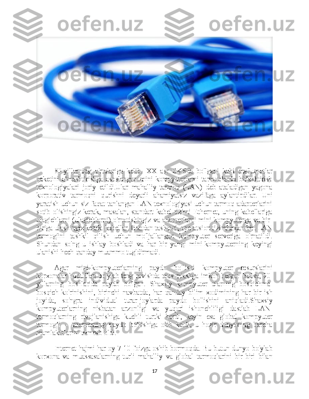80-yillarning   o'rtalariga   kelib.   XX   asr   GKSda   bo'lgani   kabi   ma'lumotlar
paketini   almashtirishga   asoslangan   mini-kompyuterlarni   tarmoqlarda   birlashtirish
texnologiyalari   joriy   etildi.Ular   mahalliy   tarmoq   (LAN)   deb   ataladigan   yagona
korporativ   tarmoqni   qurishni   deyarli   ahamiyatsiz   vazifaga   aylantirdilar.   Uni
yaratish uchun siz faqat tanlangan LAN texnologiyasi uchun tarmoq adapterlarini
sotib   olishingiz   kerak,   masalan,   standart   kabel   tizimi   Ethernet,   uning   kabellariga
ulagichlarni (ulagichlarni) o'rnatishingiz va adapterlarni mini-kompyuterga va bir-
biriga ulashingiz kerak. kabellar. Bundan tashqari, operatsion tizimlardan biri LAN
tarmog'ini   tashkil   qilish   uchun   mo'ljallangan   kompyuter   serveriga   o'rnatildi.
Shundan   so'ng   u   ishlay   boshladi   va   har   bir   yangi   mini-kompyuterning   keyingi
ulanishi hech qanday muammo tug'dirmadi.
Agar   mini-kompyuterlarning   paydo   bo'lishi   kompyuter   resurslarini
korxonalar hududlari bo'ylab teng ravishda taqsimlashga imkon bergan bo'lsa, 90-
yillarning   boshlarida   paydo   bo'lgan.   Shaxsiy   kompyuter   ularning   bosqichma-
bosqich   ko'rinishini,   birinchi   navbatda,   har   qanday   bilim   xodimining   har   bir   ish
joyida,   so'ngra   individual   turar-joylarda   paydo   bo'lishini   aniqladi.Shaxsiy
kompyuterlarning   nisbatan   arzonligi   va   yuqori   ishonchliligi   dastlab   LAN-
tarmoqlarning   rivojlanishiga   kuchli   turtki   berdi,   keyin   esa   global   kompyuter
tarmog‘i   –   Internetning   paydo   bo‘lishiga   olib   keldi,   u   hozir   dunyoning   barcha
mamlakatlarini qamrab oldi.
Internet hajmi har oy 7-10 foizga oshib bormoqda. Bu butun dunyo bo'ylab
korxona   va   muassasalarning   turli   mahalliy   va   global   tarmoqlarini   bir-biri   bilan
17 