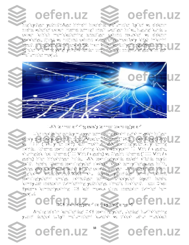 bog'laydigan   yadrodir.Agar   birinchi   bosqichda   ma'lumotlar   fayllari   va   elektron
pochta xabarlari asosan Internet tarmog'i orqali uzatilgan bo'lsa, bugungi kunda u
asosan   ko'plab   mamlakatlarning   tarqatilgan   axborot   resurslari   va   elektron
arxivlariga,   tijorat   va   notijorat   axborot   xizmatlariga   masofaviy   kirish   imkonini
beradi. Uning bepul kirish arxivlarida inson bilimi va faoliyatining deyarli barcha
sohalari   -   fanning   yangi   yo'nalishlaridan   tortib   ob-havo   prognozlarigacha   bo'lgan
ma'lumotlar mavjud.
LAN tarmoqlarining asosiy tarmoq texnologiyalari
Ular orasida har qanday muayyan tarmoqning asosini qurish mumkin bo'lgan
asosiy texnologiyalar ajralib turadi. Masalan, Ethernet (1980), Token Ring (1985)
va   FDDI   (1980-yillar   oxiri)   kabi   mashhur   LAN   texnologiyalari.90-yillarning
oxirida.   Ethernet   texnologiyasi   o'zining   klassik   versiyasini   10   Mbit   /   s   gacha,
shuningdek Fast Ethernet (100 Mbit / s gacha) va Gigabit Ethernet (1000 Mbit / s
gacha)   bilan   birlashtirgan   holda,   LAN   texnologiyasida   etakchi   sifatida   paydo
bo'ldi.   Barcha   Ethernet   texnologiyalari   o'xshash   ishlash   tamoyillariga   ega   bo'lib,
ularga   texnik   xizmat   ko'rsatish   va   ular   asosida   qurilgan   LAN-tarmoqlarni   o'zaro
bog'lashni   soddalashtiradi.Xuddi   shu   davrda   yuqoridagi   tarmoq   axborot
texnologiyalarini   amalga   oshiradigan   tarmoq   funktsiyalari   deyarli   barcha
kompyuter   operatsion   tizimlarining   yadrolariga   o'rnatila   boshlandi.   Hatto   Cisco
Systems   kompaniyasining   IOS   kabi   maxsus   aloqa   operatsion   tizimlari   ham
mavjud.
GCS texnologiyalari qanday rivojlangan ?
Analog   telefon   kanallaridagi   GKS   texnologiyalari,   ulardagi   buzilishlarning
yuqori   darajasi   tufayli   ma'lumotlarni   kuzatish   va   tiklash   uchun   murakkab
18 