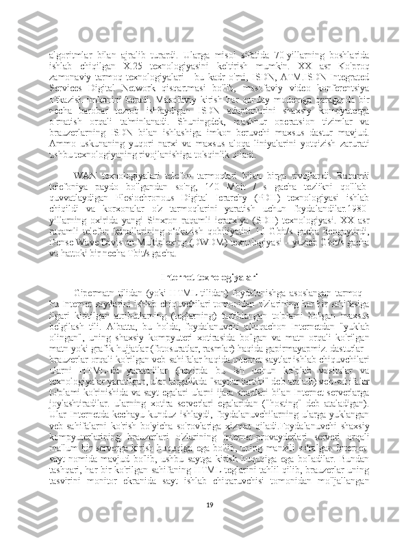 algoritmlar   bilan   ajralib   turardi.   Ularga   misol   sifatida   70-yillarning   boshlarida
ishlab   chiqilgan   X.25   texnologiyasini   keltirish   mumkin.   XX   asr   Ko'proq
zamonaviy   tarmoq   texnologiyalari   -   bu   kadr   o'rni,   ISDN,   ATM.ISDN   Integrated
Services   Digital   Network   qisqartmasi   bo'lib,   masofaviy   video   konferentsiya
o'tkazish   imkonini   beradi.   Masofaviy   kirish   har   qanday   modemga   qaraganda   bir
necha   barobar   tezroq   ishlaydigan   ISDN   adapterlarini   shaxsiy   kompyuterga
o'rnatish   orqali   ta'minlanadi.   Shuningdek,   mashhur   operatsion   tizimlar   va
brauzerlarning   ISDN   bilan   ishlashiga   imkon   beruvchi   maxsus   dastur   mavjud.
Ammo   uskunaning   yuqori   narxi   va   maxsus   aloqa   liniyalarini   yotqizish   zarurati
ushbu texnologiyaning rivojlanishiga to'sqinlik qiladi.
WAN   texnologiyalari   telefon   tarmoqlari   bilan   birga   rivojlandi.   Raqamli
telefoniya   paydo   bo'lgandan   so'ng,   140   Mbit   /   s   gacha   tezlikni   qo'llab-
quvvatlaydigan   Plesiochronous   Digital   Ierarchy   (PDH)   texnologiyasi   ishlab
chiqildi   va   korxonalar   o'z   tarmoqlarini   yaratish   uchun   foydalandilar.1980-
yillarning   oxirida   yangi   Sinxron   raqamli   ierarxiya   (SDH)   texnologiyasi.   XX   asr
raqamli   telefon   kanallarining   o‘tkazish   qobiliyatini   10   Gbit/s   gacha   kengaytirdi,
Dense Wave Division Multiplexing (DWDM) texnologiyasi – yuzlab Gbit/s gacha
va hattoki bir necha Tbit/s gacha.
Internet texnologiyalari
Gipermatn   tilidan   (yoki   HTML   tilidan)   foydalanishga   asoslangan   tarmoq   -
bu Internet saytlarini ishlab chiquvchilari tomonidan o'zlarining har bir sahifasiga
ilgari   kiritilgan   atributlarning   (teglarning)   tartiblangan   to'plami   bo'lgan   maxsus
belgilash   tili.   Albatta,   bu   holda,   foydalanuvchi   allaqachon   Internetdan   "yuklab
olingan",   uning   shaxsiy   kompyuteri   xotirasida   bo'lgan   va   matn   orqali   ko'rilgan
matn yoki grafik hujjatlar (fotosuratlar, rasmlar) haqida gapirmayapmiz. dasturlar -
brauzerlar orqali ko'rilgan veb-sahifalar haqida.Internet-saytlar ishlab chiquvchilari
ularni   HTML-da   yaratadilar   (hozirda   bu   ish   uchun   ko'plab   vositalar   va
texnologiyalar yaratilgan, ular birgalikda "saytlar tartibi" deb ataladi) veb-sahifalar
to'plami ko'rinishida va sayt egalari ularni ijara shartlari bilan Internet-serverlarga
joylashtiradilar.   ularning   xotira   serverlari   egalaridan   ("hosting"   deb   ataladigan).
Ular   Internetda   kechayu   kunduz   ishlaydi,   foydalanuvchilarning   ularga   yuklangan
veb-sahifalarni   ko'rish   bo'yicha   so'rovlariga   xizmat   qiladi.Foydalanuvchi   shaxsiy
kompyuterlarining   brauzerlari   o'zlarining   Internet-provayderlari   serveri   orqali
ma'lum   bir   serverga   kirish   huquqiga   ega   bo'lib,   uning   manzili   so'ralgan   Internet-
sayt   nomida   mavjud   bo'lib,   ushbu   saytga   kirish   huquqiga   ega   bo'ladilar.   Bundan
tashqari, har bir ko'rilgan sahifaning HTML teglarini tahlil qilib, brauzerlar uning
tasvirini   monitor   ekranida   sayt   ishlab   chiqaruvchisi   tomonidan   mo'ljallangan
19 