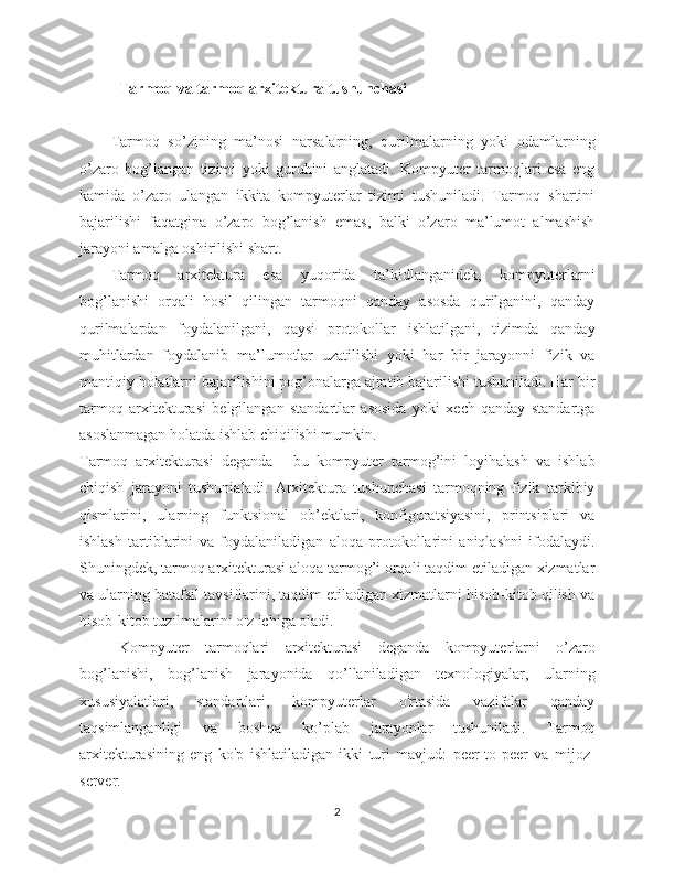 Tarmoq va tarmoq arxitektura tushunchasi
Tarmoq   so’zining   ma’nosi   narsalarning,   qurilmalarning   yoki   odamlarning
o’zaro   bog’langan   tizimi   yoki   guruhini   anglatadi.   Kompyuter   tarmoqlari   esa   eng
kamida   o’zaro   ulangan   ikkita   kompyuterlar   tizimi   tushuniladi.   Tarmoq   shartini
bajarilishi   faqatgina   o’zaro   bog’lanish   emas,   balki   o’zaro   ma’lumot   almashish
jarayoni amalga oshirilishi shart. 
Tarmoq   arxitektura   esa   yuqorida   ta’kidlanganidek,   kompyuterlarni
bog’lanishi   orqali   hosil   qilingan   tarmoqni   qanday   asosda   qurilganini,   qanday
qurilmalardan   foydalanilgani,   qaysi   protokollar   ishlatilgani,   tizimda   qanday
muhitlardan   foydalanib   ma’lumotlar   uzatilishi   yoki   har   bir   jarayonni   fizik   va
mantiqiy holatlarni bajarilishini pog’onalarga ajratib bajarilishi tushuniladi. Har bir
tarmoq   arxitekturasi   belgilangan   standartlar   asosida   yoki   xech   qanday   standartga
asoslanmagan holatda ishlab chiqilishi mumkin.
Tarmoq   arxitekturasi   deganda   -   bu   kompyuter   tarmog’ini   loyihalash   va   ishlab
chiqish   jarayoni   tushunialadi.   Arxitektura   tushunchasi   tarmoqning   fizik   tarkibiy
qismlarini,   ularning   funktsional   ob’ektlari,   konfiguratsiyasini,   printsiplari   va
ishlash   tartiblarini   va   foydalaniladigan   aloqa   protokollarini   aniqlashni   ifodalaydi.
Shuningdek, tarmoq arxitekturasi aloqa tarmog’i orqali taqdim etiladigan xizmatlar
va ularning batafsil tavsiflarini, taqdim etiladigan xizmatlarni hisob-kitob qilish va
hisob-kitob tuzilmalarini o'z ichiga oladi.
Kompyuter   tarmoqlari   arxitekturasi   deganda   kompyuterlarni   o’zaro
bog’lanishi,   bog’lanish   jarayonida   qo’llaniladigan   texnologiyalar,   ularning
xususiyalatlari,   standartlari,   kompyuterlar   o'rtasida   vazifalar   qanday
taqsimlanganligi   va   boshqa   ko’plab   jarayonlar   tushuniladi.   Tarmoq
arxitekturasining   eng   ko'p   ishlatiladigan   ikki   turi   mavjud:   peer-to-peer   va   mijoz-
server. 
2 