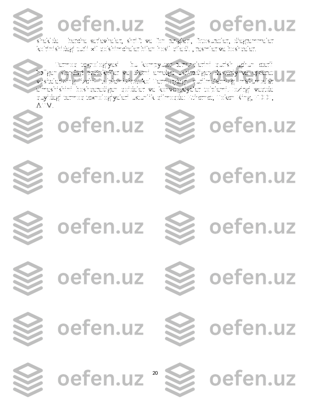 shaklda   -   barcha   sarlavhalar,   shrift   va   fon   ranglari,   fotosuratlar,   diagrammalar
ko'rinishidagi turli xil qo'shimchalar bilan hosil qiladi. , rasmlar va boshqalar.
Tarmoq   texnologiyasi   -   bu   kompyuter   tarmoqlarini   qurish   uchun   etarli
bo'lgan   standart   protokollar   va   ularni   amalga   oshiradigan   dasturiy   va   apparat
vositalarining   izchil   to'plami. Protokol   Tarmoqdagi   qurilmalarning   ma'lumotlar
almashishini   boshqaradigan   qoidalar   va   konventsiyalar   to'plami.Hozirgi   vaqtda
quyidagi tarmoq texnologiyalari  ustunlik qilmoqda:  Ethernet, Token Ring, FDDI,
ATM.
20 