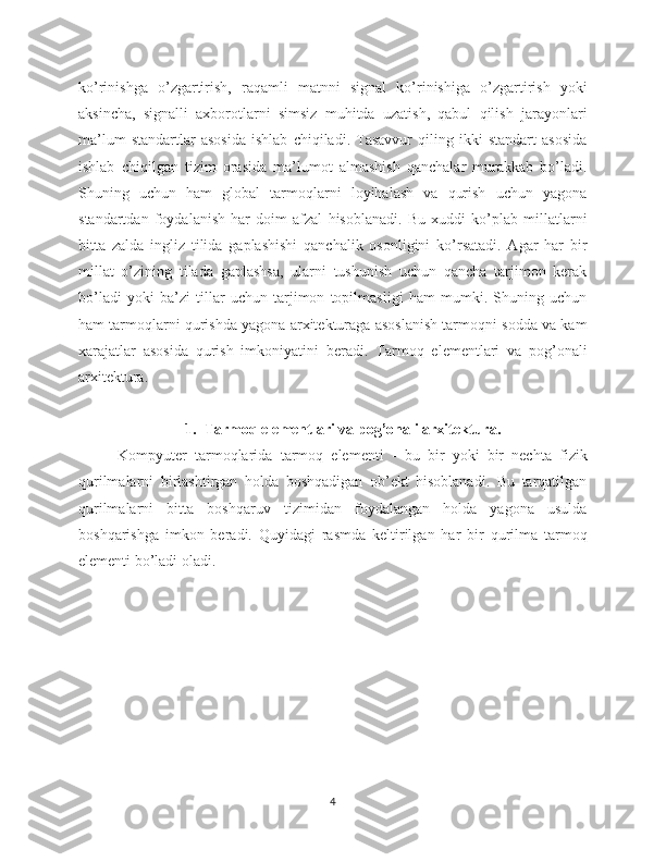 ko’rinishga   o’zgartirish,   raqamli   matnni   signal   ko’rinishiga   o’zgartirish   yoki
aksincha,   signalli   axborotlarni   simsiz   muhitda   uzatish,   qabul   qilish   jarayonlari
ma’lum   standartlar   asosida   ishlab   chiqiladi.   Tasavvur   qiling   ikki   standart   asosida
ishlab   chiqilgan   tizim   orasida   ma’lumot   almashish   qanchalar   murakkab   bo’ladi.
Shuning   uchun   ham   global   tarmoqlarni   loyihalash   va   qurish   uchun   yagona
standartdan   foydalanish   har   doim   afzal   hisoblanadi.   Bu   xuddi   ko’plab   millatlarni
bitta   zalda   ingliz   tilida   gaplashishi   qanchalik   osonligini   ko’rsatadi.   Agar   har   bir
millat   o’zining   tilada   gaplashsa,   ularni   tushunish   uchun   qancha   tarjimon   kerak
bo’ladi   yoki   ba’zi   tillar   uchun   tarjimon   topilmasligi   ham   mumki.   Shuning   uchun
ham tarmoqlarni qurishda yagona arxitekturaga asoslanish tarmoqni sodda va kam
xarajatlar   asosida   qurish   imkoniyatini   beradi.   Tarmoq   elementlari   va   pog’onali
arxitektura .
1. Tarmoq elementlari va pog’onali arxitektura .
Kompyuter   tarmoqlarida   tarmoq   elementi   -   bu   bir   yoki   bir   nechta   fizik
qurilmalarni   birlashtirgan   holda   boshqadigan   ob’ekt   hisoblanadi.   Bu   tarqatilgan
qurilmalarni   bitta   boshqaruv   tizimidan   foydalangan   holda   yagona   usulda
boshqarishga   imkon   beradi.   Quyidagi   rasmda   keltirilgan   har   bir   qurilma   tarmoq
elementi bo’ladi oladi.
4 