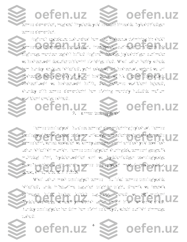 tarmoq elementlari, magistral linyalarda yoki operator binoasida foylashtiriladigan
tarmoq elementlari. 
Pog’onali   arxitektura   tushunchasi   ham   -   bu   boshqaruv   tizimining   bir   shakli
tarmoqning   elementlari,   protokollari,   interfeyslar,   qurilmalari   ma’lumot   bir
pog’onaga mantiqan tegishli  bo’ladi  Pog’onali  daraxtga joylashtirilgan qurilmalar
va   boshqaruvchi   dasturlar   to'plamini   o'z   ichiga   oladi.   Misol   uchun   harbiy   sohada
ham   bunday   struktura   ishlatiladi,   ya’ni   askar   va   uni   boshqaruvi,   serjand   va   uni
boshqaruvi,   batalyon   boshlig’i   va   uni   boshqaruvi   va   h.k.   Har   bir   boshqaruvda
boshqariluvchi   va   boshqaruvchi   bo’lib,   ular   ma’lumot   vazifalarni   bajaradi,
shunday   qilib   tarmoq   elementlarini   ham   o’zining   mantiqiy   hududida   ma’lum
vazifalarni amalga oshiradi. 
2. Tarmoq topologiyalari
Tarmoq topologiyasi - bu aloqa tarmog'i elementlarining joylashuvi. Tarmoq
topologiyasi   har   xil  turdagi  telekommunikatsiya  tarmoqlarini,  shu  jumladan  radio
tarmoqlarini, sanoat stavkalari va kompyuter tarmoqlarini aniqlash yoki tavsiflash
uchun ishlatilishi mumkin. Tarmoq topologiyalari shuningdek, tarmoqni geografik
muhitdagi   o’rni,   foydalanuvchilari   soni   va   foydalaniladigan   texnologiyasiga
muvofiq   tanlanadi.   Bir   qancha   tarmoq   topologiyalari   mavjud:   mesh,   yulduz,
daraxt, shina, halqa  ва  3-D torus.
Misol   uchun   mesh   topologiyali   tarmoq   -   bu   lokal   tarmoq   topologiyasida
ishlatiladi,   unda   infratuzilma   tugunlari   to'g'ridan-to'g'ri,   dinamik   va   ierarxik
bo'lmagan   holda   boshqa   ko'plab   tugunlarga   ulanadi   va   ma'lumotlarni
foydalanuvchilarga   samarali   yo'naltirish   uchun   bir-biri   bilan   hamkorlik   qiladi.
Bunday  topologiyalar   har   doim   ham   o’zini  oqlamaydi,  sababi  qurilishi   qimmatga
tushadi.
6 