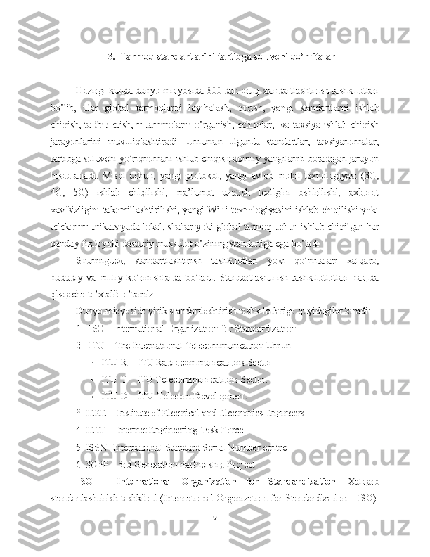 3. Tarmoq standartlarini tartibga soluvchi qo’mitalar
Hozirgi kunda dunyo miqyosida 800 dan ortiq standartlashtirish tashkilotlari
bo’lib,   ular   global   tarmoqlarni   loyihalash,   qurish,   yangi   standartlarni   ishlab
chiqish, tadbiq etish, muammolarni o’rganish, echimlar,   va tavsiya ishlab chiqish
jarayonlarini   muvofiqlashtiradi.   Umuman   olganda   standartlar,   tavsiyanomalar,
tartibga soluvchi yo’riqnomani ishlab chiqish doimiy yangilanib boradigan jarayon
hisoblanadi.   Misol   uchun,   yangi   protokol,   yangi   avlod   mobil   texnologiyasi   (3G,
4G,   5G)   ishlab   chiqilishi,   ma’lumot   uzatish   tezligini   oshirilishi,   axborot
xavfsizligini takomillashtirilishi, yangi WiFi texnologiyasini ishlab chiqilishi yoki
telekommunikatsiyada lokal, shahar yoki global tarmoq uchun ishlab chiqilgan har
qanday fizik yoki dasturiy maxsulot o’zining standartiga ega bo’ladi. 
Shuningdek,   standartlashtirish   tashkilotlari   yoki   qo’mitalari   xalqaro,
hududiy   va   milliy   ko’rinishlarda   bo’ladi.   Standartlashtirish   tashkilotlotlari   haqida
qisqacha to’xtalib o’tamiz.
Dunyo miqyosida yirik standartlashtirish tashkilotlariga quyidagilar kiradi:
1. ISO – International Organization for Standardization
2. ITU  – The International Telecommunication Union 
 ITU-R  – ITU Radiocommunications Sector.
 ITU-T  – ITU Telecommunications Sector.
 ITU-D  – ITU Telecom Development.
3. IEEE – Institute of Electrical and Electronics Engineers
4. IETF – Internet Engineering Task Force
5. ISSN -International Standard Serial Number centre
6. 3GPP – 3rd Generation Partnership Project
ISO   –   International   Organization   for   Standardization .   Xalqaro
standartlashtirish tashkiloti (International Organization for Standardization – ISO).
9 