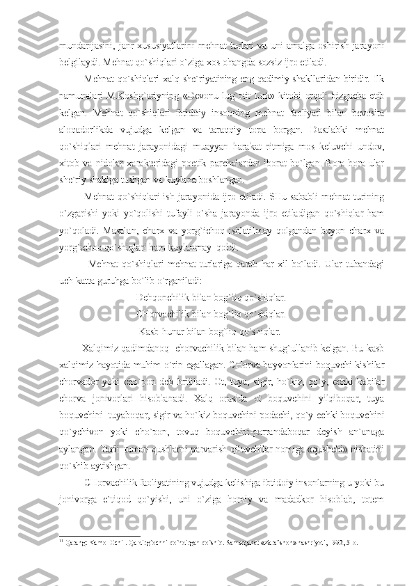 mundarijasini,   janr   xususiyatlarini   mehnat   turlari   va   uni   amalga   oshirish   jarayoni
belgilaydi. Mehnat qo`shiqlari o`ziga xos ohangda sozsiz ijro etiladi.
Mehnat  qo`shiqlari xalq she`riyatining eng qadimiy shakllaridan biridir. Ilk
namunalari   M.Koshg`ariyning   «Devonu   lug`otit   turk»   kitobi   orqali   bizgacha   etib
kelgan.   Mehnat   qo`shiqlari   ibtidoiy   insonning   mehnat   faoliyati   bilan   bevosita
aloqadorlikda   vujudga   kelgan   va   taraqqiy   topa   borgan.   Dastlabki   mehnat
qo`shiqlari   mehnat   jarayonidagi   muayyan   harakat   ritmiga   mos   keluvchi   undov,
xitob   va   nidolar   xarakteridagi   poetik   parchalardan   iborat   bo`lgan.   Bora-bora   ular
she`riy shaklga tushgan va kuylana boshlangan.
Mehnat  qo`shiqlari  ish  jarayonida ijro etiladi.  SHu sababli  mehnat  turining
o`zgarishi   yoki   yo`qolishi   tufayli   o`sha   jarayonda   ijro   etiladigan   qo`shiqlar   ham
yo`qoladi.   Masalan,   charx   va   yorg`ichoq   ishlatilmay   qolgandan   buyon   charx   va
yorg`ichoq qo`shiqlari ham kuylanmay  qoldi.                           
        Mehnat   qo`shiqlari   mehnat   turlariga   qarab   har   xil   bo`ladi.   Ular   tubandagi
uch katta guruhga bo`lib o`rganiladi:
           Dehqonchilik bilan bog`liq qo`shiqlar.
           CHorvachilik bilan bog`liq qo`shiqlar.
            Kasb-hunar bilan bog`liq qo`shiqlar. 1
  
  Xalqimiz qadimdanoq   chorvachilik bilan ham shug`ullanib kelgan. Bu kasb
xalqimiz hayotida muhim o`rin egallagan. CHorva hayvonlarini boquvchi kishilar
chorvador   yoki   cho`pon   deb   hritiladi.   Ot,   tuya,   sigir,   ho`kiz,   qo`y,   echki   kabilar
chorva   jonivorlari   hisoblanadi.   Xalq   orasida   ot   boquvchini   yilqiboqar,   tuya
boquvchini  tuyaboqar, sigir va ho`kiz boquvchini podachi, qo`y-echki boquvchini
qo`ychivon   yoki   cho`pon,   tovuq   boquvchini-parrandaboqar   deyish   an`anaga
aylangan. Turli–tuman qushlarni parvarish qiluvchilar nomiga «qushchi» nisbatini
qo`shib aytishgan.
CHorvachilik faoliyatining vujudga kelishiga ibtidoiy insonlarning u yoki bu
jonivorga   e`tiqod   qo`yishi,   uni   o`ziga   homiy   va   madadkor   hisoblab,   totem
1 1
 Qаrаng: Kаmоl Оchil. Qаldirg`оchni qo`ndirgаn qo`shiq. Sаmаrqаnd: «Zаrаfshоn» nаshriyoti, 1992, 5-b. 