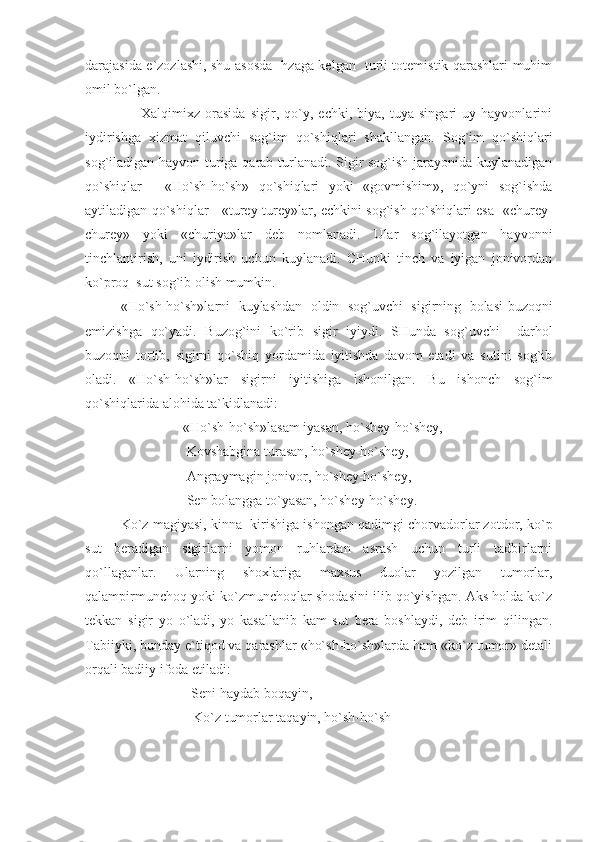 darajasida e`zozlashi, shu asosda   hzaga kelgan   turli totemistik qarashlari muhim
omil bo`lgan. 
                      Xalqimixz   orasida   sigir,   qo`y,   echki,   biya,   tuya   singari   uy   hayvonlarini
iydirishga   xizmat   qiluvchi   sog`im   qo`shiqlari   shakllangan.   Sog`im   qo`shiqlari
sog`iladigan hayvon turiga qarab turlanadi. Sigir sog`ish jarayonida kuylanadigan
qo`shiqlar   -   «Ho`sh-ho`sh»   qo`shiqlari   yoki   «govmishim»,   qo`yni   sog`ishda
aytiladigan qo`shiqlar - «turey-turey»lar, echkini sog`ish qo`shiqlari esa   «churey-
churey»   yoki   «churiya»lar   deb   nomlanadi.   Ular   sog`ilayotgan   hayvonni
tinchlantirish,   uni   iydirish   uchun   kuylanadi.   CHunki   tinch   va   iyigan   jonivordan
ko`proq  sut sog`ib olish mumkin.
«Ho`sh-ho`sh»larni   kuylashdan   oldin   sog`uvchi   sigirning   bolasi-buzoqni
emizishga   qo`yadi.   Buzog`ini   ko`rib   sigir   iyiydi.   SHunda   sog`uvchi     darhol
buzoqni   tortib,   sigirni   qo`shiq   yordamida   iyitishda   davom   etadi   va   sutini   sog`ib
oladi.   «Ho`sh-ho`sh»lar   sigirni   iyitishiga   ishonilgan.   Bu   ishonch   sog`im
qo`shiqlarida alohida ta`kidlanadi:
                            «Ho`sh-ho`sh»lasam iyasan, ho`shey-ho`shey,
                             Kovshabgina turasan, ho`shey-ho`shey,
                             Angraymagin jonivor, ho`shey-ho`shey,
                             Sen bolangga to`yasan, ho`shey-ho`shey.   
Ko`z magiyasi, kinna  kirishiga ishongan qadimgi chorvadorlar zotdor, ko`p
sut   beradigan   sigirlarni   yomon   ruhlardan   asrash   uchun   turli   tadbirlarni
qo`llaganlar.   Ularning   shoxlariga   maxsus   duolar   yozilgan   tumorlar,
qalampirmunchoq yoki ko`zmunchoqlar shodasini ilib qo`yishgan. Aks holda ko`z
tekkan   sigir   yo   o`ladi,   yo   kasallanib   kam   sut   bera   boshlaydi,   deb   irim   qilingan.
Tabiiyki, bunday e`tiqod va qarashlar «ho`sh-ho`sh»larda ham «ko`z tumor» detali
orqali badiiy ifoda etiladi: 
Seni haydab boqayin, 
Ko`z tumorlar taqayin, ho`sh-ho`sh 