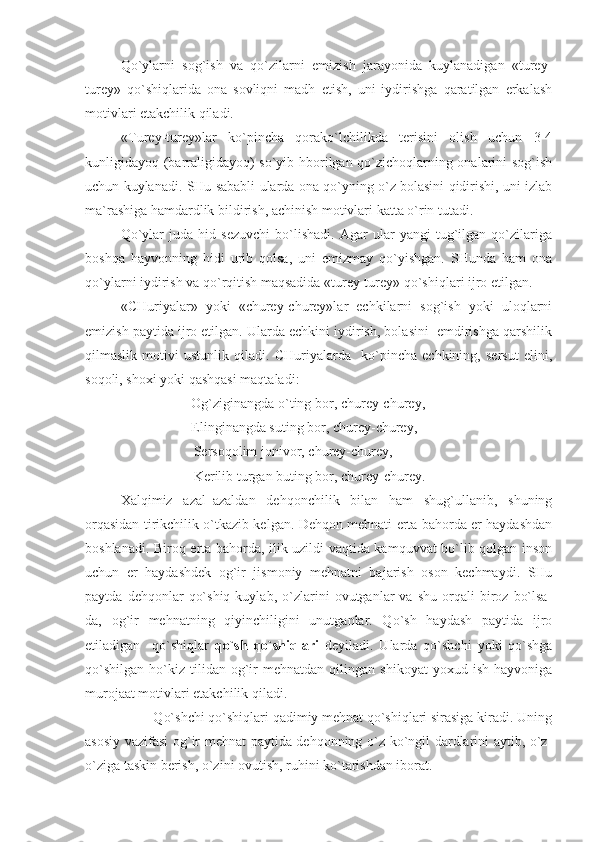 Qo`ylarni   sog`ish   va   qo`zilarni   emizish   jarayonida   kuylanadigan   «turey-
turey»   qo`shiqlarida   ona   sovliqni   madh   etish,   uni   iydirishga   qaratilgan   erkalash
motivlari etakchilik qiladi. 
«Turey-turey»lar   ko`pincha   qorako`lchilikda   terisini   olish   uchun   3-4
kunligidayoq (barraligidayoq) so`yib hborilgan qo`zichoqlarning onalarini sog`ish
uchun kuylanadi. SHu sababli ularda ona qo`yning o`z bolasini qidirishi, uni izlab
ma`rashiga hamdardlik bildirish, achinish motivlari katta o`rin tutadi.
Qo`ylar   juda   hid   sezuvchi   bo`lishadi.   Agar   ular   yangi   tug`ilgan   qo`zilariga
boshqa   hayvonning   hidi   urib   qolsa,   uni   emizmay   qo`yishgan.   SHunda   ham   ona
qo`ylarni iydirish va qo`rqitish maqsadida «turey-turey» qo`shiqlari ijro etilgan.
«CHuriyalar»   yoki   «churey-churey»lar   echkilarni   sog`ish   yoki   uloqlarni
emizish paytida ijro etilgan. Ularda echkini iydirish, bolasini  emdirishga qarshilik
qilmaslik   motivi   ustunlik   qiladi.   CHuriyalarda     ko`pincha   echkining,   sersut   elini,
soqoli, shoxi yoki qashqasi maqtaladi:
Og`ziginangda o`ting bor , chur ey -chur ey ,
Elinginangda suting bor , chur ey-churey,
                               Sersoqolim jonivor, churey-churey,
                               Kerilib turgan buting bor, churey-churey.   
Xalqimiz   azal–azaldan   dehqonchilik   bilan   ham   shug`ullanib,   shuning
orqasidan tirikchilik o`tkazib kelgan. Dehqon mehnati erta bahorda er haydashdan
boshlanadi. Biroq erta bahorda, ilik uzildi vaqtida kamquvvat bo`lib qolgan inson
uchun   er   haydashdek   og`ir   jismoniy   mehnatni   bajarish   oson   kechmaydi.   SHu
paytda   dehqonlar   qo`shiq   kuylab,   o`zlarini   ovutganlar   va   shu   orqali   biroz   bo`lsa-
da,   og`ir   mehnatning   qiyinchiligini   unutganlar.   Qo`sh   haydash   paytida   ijro
etiladigan     qo`shiqlar   qo`sh   qo`shiqlari   deyiladi.   Ularda   qo`shchi   yoki   qo`shga
qo`shilgan   ho`kiz   tilidan   og`ir   mehnatdan   qilingan   shikoyat   yoxud  ish   hayvoniga
murojaat motivlari etakchilik qiladi.
         Qo`shchi qo`shiqlari qadimiy mehnat qo`shiqlari sirasiga kiradi. Uning
asosiy vazifasi og`ir mehnat paytida dehqonning o`z ko`ngil dardlarini aytib, o`z-
o`ziga taskin berish, o`zini ovutish, ruhini ko`tarishdan iborat. 