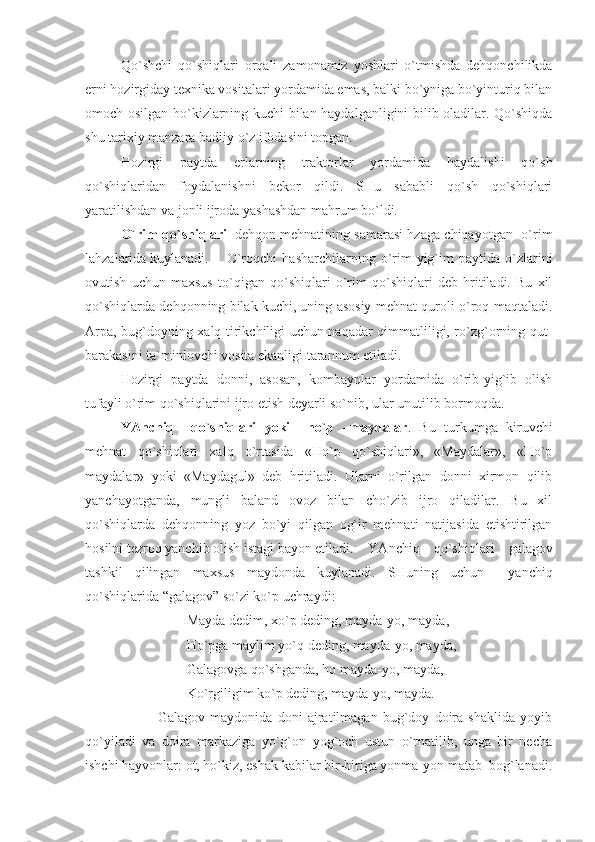 Qo`shchi   qo`shiqlari   orqali   zamonamiz   yoshlari   o`tmishda   dehqonchilikda
erni hozirgiday texnika vositalari yordamida emas, balki bo`yniga bo`yinturiq bilan
omoch osilgan ho`kizlarning kuchi bilan haydalganligini bilib oladilar. Qo`shiqda
shu tarixiy manzara badiiy o`z ifodasini topgan.  
Hozirgi   paytda   erlarning   traktorlar   yordamida   haydalishi   qo`sh
qo`shiqlaridan   foydalanishni   bekor   qildi.   SHu   sababli   qo`sh   qo`shiqlari
yaratilishdan va jonli ijroda yashashdan mahrum bo`ldi.
O`rim qo`shiqlari –dehqon mehnatining samarasi hzaga chiqayotgan   o`rim
lahzalarida kuylanadi. O`roqchi   hasharchilarning   o`rim-yig`im   paytida   o`zlarini
ovutish   uchun   maxsus   to`qigan   qo`shiqlari   o`rim   qo`shiqlari   deb   hritiladi.   Bu   xil
qo`shiqlarda dehqonning bilak kuchi, uning asosiy mehnat quroli-o`roq maqtaladi.
Arpa, bug`doyning xalq tirikchiligi uchun naqadar qimmatliligi, ro`zg`orning qut-
barakasini ta`minlovchi vosita ekanligi tarannum etiladi. 
Hozirgi   paytda   donni,   asosan,   kombaynlar   yordamida   o`rib-yig`ib   olish
tufayli o`rim qo`shiqlarini ijro etish deyarli so`nib, ular unutilib bormoqda.
YAnchiq     qo`shiqlari   yoki     ho`p   –maydalar .   Bu   turkumga   kiruvchi
mehnat   qo`shiqlari   xalq   o`rtasida   «Ho`p   qo`shiqlari»,   «Maydalar»,   «Ho`p
maydalar»   yoki   «Maydagul»   deb   hritiladi.   Ularni   o`rilgan   donni   xirmon   qilib
yanchayotganda,   mungli   baland   ovoz   bilan   cho`zib   ijro   qiladilar.   Bu   xil
qo`shiqlarda   dehqonning   yoz   bo`yi   qilgan   og`ir   mehnati   natijasida   etishtirilgan
hosilni tezroq yanchib olish istagi bayon etiladi. YAnchiq   qo`shiqlari   galagov
tashkil   qilingan   maxsus   maydonda   kuylanadi.   SHuning   uchun     yanchiq
qo`shiqlarida “galagov” so`zi ko`p uchraydi:
                             Mayda dedim, xo`p deding, mayda-yo, mayda,
                             Ho`pga maylim yo`q deding, mayda-yo, mayda,
                             Galagovga qo`shganda, ho mayda-yo, mayda,
                             Ko`rgiligim ko`p deding, mayda-yo, mayda.                              
                            Galagov   maydonida   doni   ajratilmagan   bug`doy   doira   shaklida   yoyib
qo`yiladi   va   doira   markaziga   yo`g`on   yog`och   ustun   o`rnatilib,   unga   bir   necha
ishchi hayvonlar: ot, ho`kiz, eshak kabilar bir-biriga yonma-yon matab  bog`lanadi. 