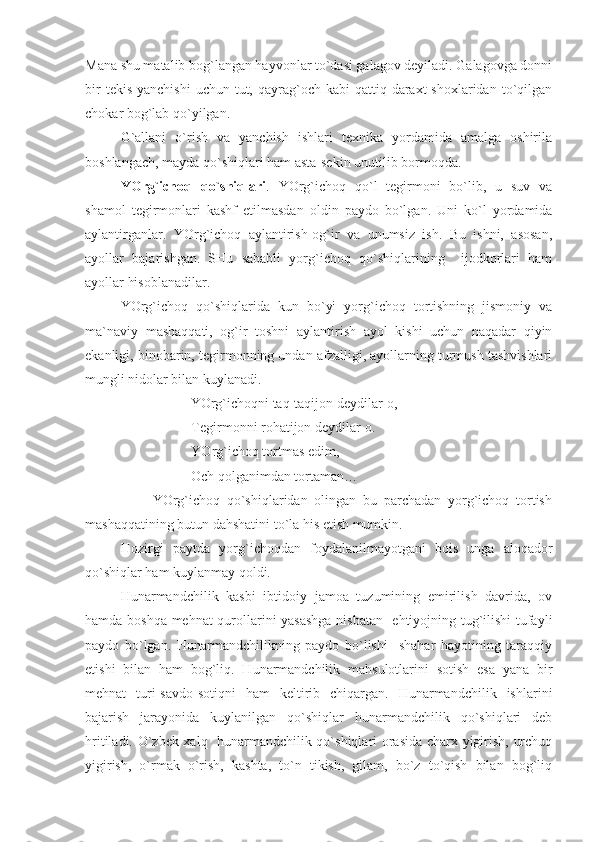 Mana shu matalib bog`langan hayvonlar to`dasi galagov deyiladi. Galagovga donni
bir   tekis  yanchishi   uchun  tut,  qayrag`och  kabi   qattiq daraxt  shoxlaridan  to`qilgan
chokar bog`lab qo`yilgan. 
G`allani   o`rish   va   yanchish   ishlari   texnika   yordamida   amalga   oshirila
boshlangach, mayda qo`shiqlari ham asta-sekin unutilib bormoqda.
YOrg`ichoq   qo`shiqlari .   YOrg`ichoq   qo`l   tegirmoni   bo`lib,   u   suv   va
shamol   tegirmonlari   kashf   etilmasdan   oldin   paydo   bo`lgan.   Uni   ko`l   yordamida
aylantirganlar.   YOrg`ichoq   aylantirish-og`ir   va   unumsiz   ish.   Bu   ishni,   asosan,
ayollar   bajarishgan.   SHu   sababli   yorg`ichoq   qo`shiqlarining     ijodkorlari   ham
ayollar hisoblanadilar.
YOrg`ichoq   qo`shiqlarida   kun   bo`yi   yorg`ichoq   tortishning   jismoniy   va
ma`naviy   mashaqqati,   og`ir   toshni   aylantirish   ayol   kishi   uchun   naqadar   qiyin
ekanligi, binobarin, tegirmonning undan afzalligi, ayollarning turmush tashvishlari
mungli nidolar bilan kuylanadi.
                    YOrg`ichoqni taq-taqijon deydilar-o,
Tegirmonni rohatijon deydilar-o.
YOrg`ichoq tortmas edim,
          Och qolganimdan tortaman…
                    YOrg`ichoq   qo`shiqlaridan   olingan   bu   parchadan   yorg`ichoq   tortish
mashaqqatining butun dahshatini to`la his etish mumkin.
Hozirgi   paytda   yorg`ichoqdan   foydalanilmayotgani   bois   unga   aloqador
qo`shiqlar ham kuylanmay qoldi. 
Hunarmandchilik   kasbi   ibtidoiy   jamoa   tuzumining   emirilish   davrida,   ov
hamda boshqa mehnat qurollarini yasashga nisbatan   ehtiyojning tug`ilishi  tufayli
paydo   bo`lgan.   Hunarmandchilikning   paydo   bo`lishi     shahar   hayotining   taraqqiy
etishi   bilan   ham   bog`liq.   Hunarmandchilik   mahsulotlarini   sotish   esa   yana   bir
mehnat   turi-savdo-sotiqni   ham   keltirib   chiqargan.   Hunarmandchilik   ishlarini
bajarish   jarayonida   kuylanilgan   qo`shiqlar   hunarmandchilik   qo`shiqlari   deb
hritiladi. O`zbek xalq   hunarmandchilik qo`shiqlari orasida charx yigirish, urchuq
yigirish,   o`rmak   o`rish,   kashta,   to`n   tikish,   gilam,   bo`z   to`qish   bilan   bog`liq 