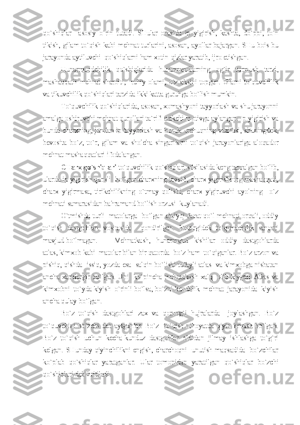 qo`shiqlar     asosiy   o`rin   tutadi.   SHular   orasida   ip   yigirish,   kashta,   do`ppi,   to`n
tikish,  gilam   to`qish  kabi   mehnat   turlarini, asosan,   ayollar  bajargan.  SHu bois  bu
jarayonda aytiluvchi  qo`shiqlarni ham xotin-qizlar yaratib, ijro etishgan.
Hunarmandchilik   qo`shiqlarida   hunarmandlarning   og`ir   turmush   tarzi,
mashaqqatli   mehnat   sharoiti,     ruhiy   olami,   o`z   aksini   topgan.   Ularni   to`quvchilik
va tikuvchilik qo`shiqlari tarzida ikki katta guruhga bo`lish mumkin.
To`quvchilik qo`shiqlarida, asosan, xomashyoni tayyorlash va shu jarayonni
amalga oshiruvchi mehnat qurollari ta`rifi etakchi motivga aylangan. Ip yigirish va
bunda charxning, jundan ip tayyorlash va bunda urchuqning vazifasi, shuningdek,
bevosita   bo`z,   to`r,   gilam   va   sholcha   singarilarni   to`qish   jarayonlariga   aloqador
mehnat mashaqqatlari ifodalangan. 
CHarx qo`shiqlari  to`quvchilik qo`shiqlari silsilasida keng tarqalgan bo`lib,
ularda ip yigirish quroli  bo`lgan charxning tavsifi, charx yigirishning mashaqqati,
charx   yigirmasa,   tirikchilikning   o`tmay   qolishi,   charx   yigiruvchi   ayolning     o`z
mehnati samarasidan bahramand bo`lish orzusi  kuylanadi.
O`tmishda turli   matolarga   bo`lgan ehtiyoj faqat qo`l mehnati orqali, oddiy
to`qish   dastgohlari   vositasida     qondirilgan.   Hozirgidek   to`qimachilik   sanoati
mavjud bo`lmagan.  Mehnatkash,   hunarmand   kishilar   oddiy   dastgohlarda
atlas, kimxob kabi  matolar bilan bir qatorda  bo`z ham  to`qiganlar. Bo`z arzon va
pishiq, qishda  issiq, yozda esa  salqin bo`lishi tufayli atlas  va kimxobga nisbatan
ancha xaridorgir bo`lgan. Uni    ko`pincha mehnatkash xalq   olib kiygan. Atlas va
kimxobni  to`yda kiyish  o`rinli bo`lsa, bo`zni kundalik  mehnat  jarayonida  kiyish
ancha qulay bo`lgan.
Bo`z   to`qish   dastgohlari   zax   va   qorong`i   hujralarda     joylashgan.   Bo`z
to`quvchini   bo`zchi   deb   aytganlar.   Bo`z     to`qish   nihoyatda   qiyin   hmush   bo`lgan.
Bo`z   to`qish   uchun   kecha-kunduz   dastgohlar   oldidan   jilmay   ishlashga   to`g`ri
kelgan. SHunday qiyinchilikni engish, charchoqni   unutish maqsadida   bo`zchilar
ko`plab   qo`shiqlar   yaratganlar.   Ular   tomonidan   yaratilgan   qo`shiqlar   bo`zchi
qo`shiqlari deb hritiladi. 