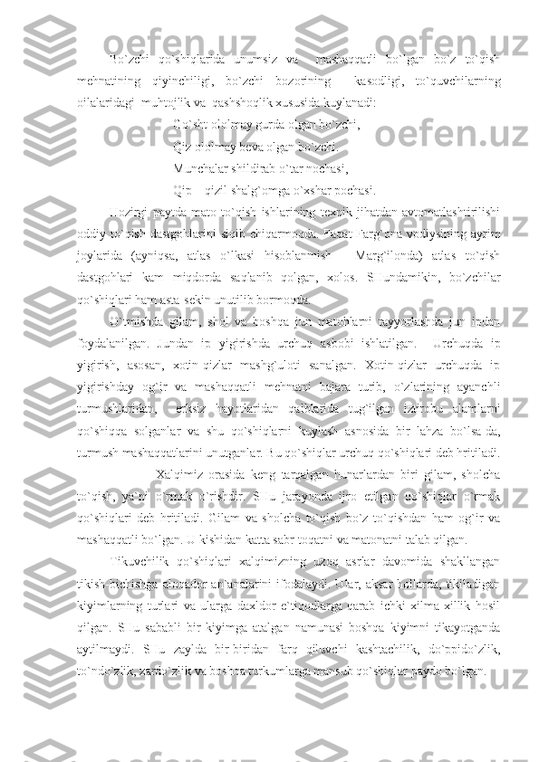 Bo`zchi   qo`shiqlarida   unumsiz   va     mashaqqatli   bo`lgan   bo`z   to`qish
mehnatining   qiyinchiligi,   bo`zchi   bozorining     kasodligi,   to`quvchilarning
oilalaridagi  muhtojlik va  qashshoqlik xususida kuylanadi: 
Go`sht ololmay gurda olgan bo`zchi,
Qiz ololmay beva olgan bo`zchi.
Munchalar shildirab o`tar nochasi,
Qip – qizil shalg`omga o`xshar pochasi.
          Hozirgi   paytda   mato   to`qish   ishlarining   texnik   jihatdan   avtomatlashtirilishi
oddiy to`qish  dastgohlarini  siqib  chiqarmoqda. Faqat  Farg`ona  vodiysining  ayrim
joylarida   (ayniqsa,   atlas   o`lkasi   hisoblanmish   -   Marg`ilonda)   atlas   to`qish
dastgohlari   kam   miqdorda   saqlanib   qolgan,   xolos.   SHundamikin,   bo`zchilar
qo`shiqlari ham asta-sekin unutilib bormoqda.
O`tmishda   gilam,   shol   va   boshqa   jun   matohlarni   tayyorlashda   jun   ipdan
foydalanilgan.   Jundan   ip   yigirishda   urchuq   asbobi   ishlatilgan.     Urchuqda   ip
yigirish,   asosan,   xotin-qizlar   mashg`uloti   sanalgan.   Xotin-qizlar   urchuqda   ip
yigirishday   og`ir   va   mashaqqatli   mehnatni   bajara   turib,   o`zlarining   ayanchli
turmushlaridan,     erksiz   hayotlaridan   qalblarida   tug`ilgan   iztirobu   alamlarni
qo`shiqqa   solganlar   va   shu   qo`shiqlarni   kuylash   asnosida   bir   lahza   bo`lsa-da,
turmush mashaqqatlarini unutganlar. Bu qo`shiqlar urchuq qo`shiqlari deb hritiladi.
                Xalqimiz   orasida   keng   tarqalgan   hunarlardan   biri   gilam,   sholcha
to`qish,   ya`ni   o`rmak   o`rishdir.   SHu   jarayonda   ijro   etilgan   qo`shiqlar   o`rmak
qo`shiqlari   deb   hritiladi.   Gilam   va   sholcha   to`qish   bo`z   to`qishdan   ham   og`ir   va
mashaqqatli bo`lgan. U kishidan katta sabr-toqatni va matonatni talab qilgan. 
Tikuvchilik   qo`shiqlari   xalqimizning   uzoq   asrlar   davomida   shakllangan
tikish-bichishga  aloqador  an`analarini   ifodalaydi.  Ular,  aksar   hollarda,  tikiladigan
kiyimlarning   turlari   va   ularga   daxldor   e`tiqodlarga   qarab   ichki   xilma-xillik   hosil
qilgan.   SHu   sababli   bir   kiyimga   atalgan   namunasi   boshqa   kiyimni   tikayotganda
aytilmaydi.   SHu   zaylda   bir-biridan   farq   qiluvchi   kashtachilik,   do`ppido`zlik,
to`ndo`zlik, zardo`zlik va boshqa turkumlarga mansub qo`shiqlar paydo bo`lgan. 