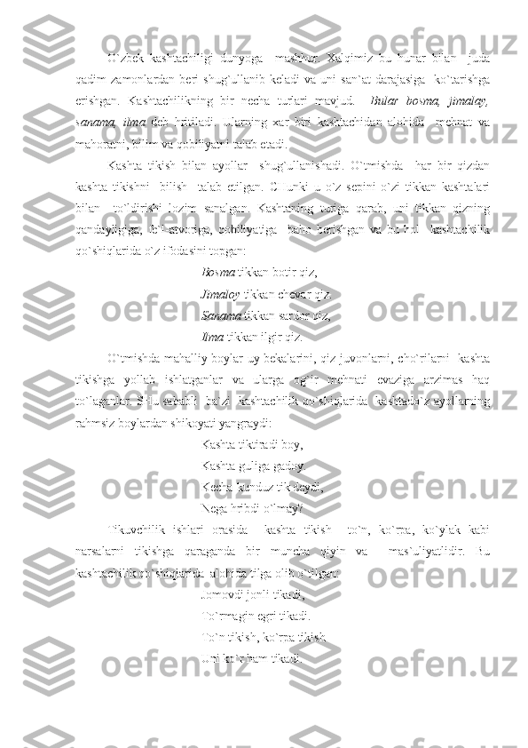 O`zbek   kashtachiligi   dunyoga     mashhur.   Xalqimiz   bu   hunar   bilan     juda
qadim   zamonlardan  beri   shug`ullanib   keladi   va  uni   san`at  darajasiga     ko`tarishga
erishgan.   Kashtachilikning   bir   necha   turlari   mavjud.     Bular   bosma,   jimalay,
sanama,   ilma   deb   hritiladi.   Ularning   xar   biri   kashtachidan   alohida     mehnat   va
mahoratni, bilim va qobiliyatni talab etadi. 
Kashta   tikish   bilan   ayollar     shug`ullanishadi.   O`tmishda     har   bir   qizdan
kashta   tikishni     bilish     talab   etilgan.   CHunki   u   o`z   sepini   o`zi   tikkan   kashtalari
bilan     to`ldirishi   lozim   sanalgan.   Kashtaning   turiga   qarab,   uni   tikkan   qizning
qandayligiga,   fe`l-atvoriga,   qobiliyatiga     baho   berishgan   va   bu   hol     kashtachilik
qo`shiqlarida o`z ifodasini topgan:
Bosma  tikkan botir qiz, 
Jimaloy  tikkan chevar qiz.
Sanama  tikkan sardor qiz,
Ilma  tikkan ilgir qiz.
O`tmishda mahalliy boylar uy bekalarini, qiz-juvonlarni, cho`rilarni   kashta
tikishga   yollab   ishlatganlar   va   ularga   og`ir   mehnati   evaziga   arzimas   haq
to`laganlar. SHu sababli   ba`zi   kashtachilik qo`shiqlarida   kashtado`z ayollarning
rahmsiz boylardan shikoyati yangraydi:
Kashta tiktiradi boy,
Kashta guliga gadoy.
Kecha-kunduz tik deydi,
Nega hribdi o`lmay?
Tikuvchilik   ishlari   orasida     kashta   tikish     to`n,   ko`rpa,   ko`ylak   kabi
narsalarni   tikishga   qaraganda   bir   muncha   qiyin   va     mas`uliyatlidir.   Bu
kashtachilik qo`shiqlarida  alohida tilga olib o`tilgan:
Jomovdi jonli tikadi,
To`rmagin egri tikadi.
To`n tikish, ko`rpa tikish-
Uni ko`r ham tikadi. 