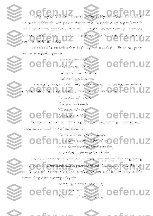 Hozirgi   paytda   kashtachilik   san`ati   milliy   qadriyatlarimizdan   biri   sifatida
nihoyatda   qadrlanadi.   Uni   yanada   rivojlantirish,   kashtado`zlikni   rag`batlantirish
uchun   qator   chora-tadbirlar   ko`rilmoqda.   Har   yili     kashtachilarning     an`anaviy
ko`rik-tanlovlari   o`tkazilib   turilibdi.   Eng   yaxshi     kashtado`zlar   uchun     maxsus
sovrinlar  tashkil etilmokda.
Do`ppido`zlik   qo`shiqlarida   bosh   kiyimni   e`zozlash,     Vatan   va   yorga
sadoqat motivlari kuylanadi.
Do`ppi tikdim childirma, 
CHo`pu-xasga ildirma.
Hrtingni chindan sevsang, 
Dushmaningga bildirma;
To`ndo`zlik   qo`shiqlari da   lirik   qahramonning   o`z   kasb i ga   muhabbati,
yorga muhabbat tuyg`usiga singishib, o`zgacha joziba kasb et ib keladi :
Banorasdan to`n tikay,
Oldiga po`pak tutay.
YOqasiga gul solay,
Arabiyning xatiday.
Sarboz   qo`shiqlari da   o`tmishdagi   amirlik   navkarlarining     nojo`ya   x atti-
harakatlaridan norozilik kayfiyati etakchidir:
Karmana hrtidan chiqdim dalaga,
Bir to`da sarbozdan qoldim baloga.
Bir to`da sarbozga gel berib qochdim,
Buxor darvozasin nayzalab ochdim.
O`zbek xalq mehnat  qo`shiqlari juda boy va janr e`tibori bilan rang-barang
bo`lib, ular orasida  qandolatchilik va pazandachilikni  ifoda etuvchi namunalar ham
bor. CHunonchi, taomlarimiz sultoni sanaluvchi palov ta`rifidagi mana bu qo`shiq
hamon el og`zidan tushmay kelayotir:
Nimcha guruchdan osh bo`lur,
Qozonga solsam-chosh bo`lur.
Mehmonni ko`ngli xush bo`lur, 