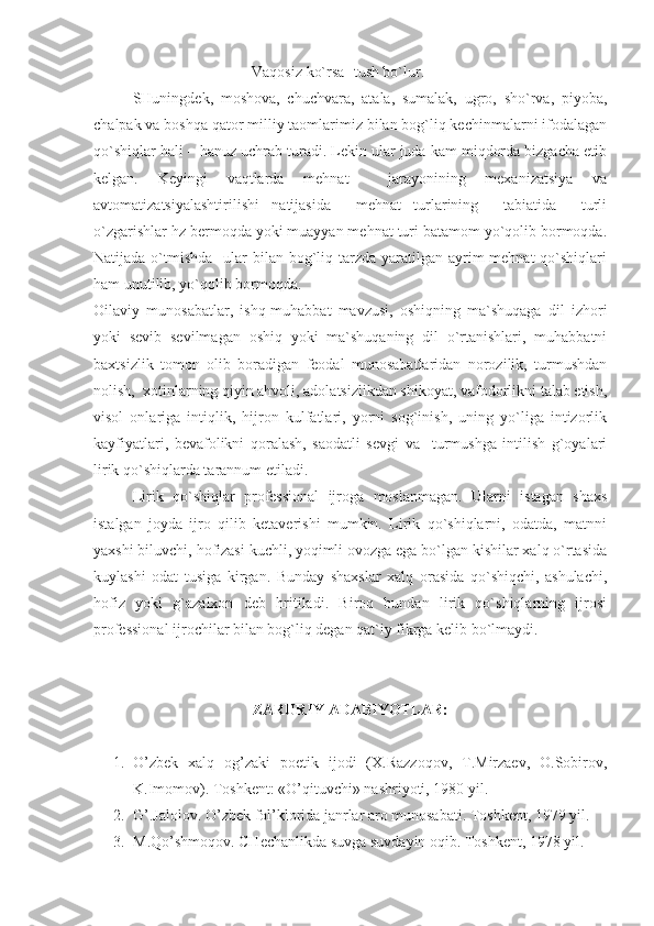 Vaqosiz ko`rsa- tush bo`lur.
SHuningdek,   moshova,   chuchvara,   atala,   sumalak,   ugro,   sho`rva,   piyoba,
chalpak va boshqa qator milliy taomlarimiz bilan bog`liq kechinmalarni ifodalagan
qo`shiqlar hali – hanuz uchrab turadi. Lekin ular juda kam miqdorda bizgacha etib
kelgan.   Keyingi   vaqtlarda   mehnat     jarayonining   mexanizatsiya   va
avtomatizatsiyalashtirilishi   natijasida     mehnat   turlarining     tabiatida     turli
o`zgarishlar hz bermoqda yoki muayyan mehnat turi batamom yo`qolib bormoqda.
Natijada o`tmishda    ular  bilan bog`liq tarzda yaratilgan ayrim  mehnat  qo`shiqlari
ham unutilib, yo`qolib bormoqda.
Oilaviy   munosabatlar,   ishq-muhabbat   mavzusi,   oshiqning   ma`shuqaga   dil   izhori
yoki   sevib   sevilmagan   oshiq   yoki   ma`shuqaning   dil   o`rtanishlari,   muhabbatni
baxtsizlik   tomon   olib   boradigan   feodal   munosabatlaridan   norozilik,   turmushdan
nolish,  xotinlarning qiyin ahvoli, adolatsizlikdan shikoyat, vafodorlikni talab etish,
visol   onlariga   intiqlik,   hijron   kulfatlari,   yorni   sog`inish,   uning   yo`liga   intizorlik
kayfiyatlari,   bevafolikni   qoralash,   saodatli   sevgi   va     turmushga   intilish   g`oyalari
lirik qo`shiqlarda tarannum etiladi.
Lirik   qo`shiqlar   professional   ijroga   moslanmagan.   Ularni   istagan   shaxs
istalgan   joyda   ijro   qilib   ketaverishi   mumkin.   Lirik   qo`shiqlarni,   odatda,   matnni
yaxshi biluvchi, hofizasi kuchli, yoqimli ovozga ega bo`lgan kishilar xalq o`rtasida
kuylashi   odat   tusiga   kirgan.   Bunday   shaxslar   xalq   orasida   qo`shiqchi,   ashulachi,
hofiz   yoki   g`azalxon   deb   hritiladi.   Biroq   bundan   lirik   qo`shiqlarning   ijrosi
professional ijrochilar bilan bog`liq degan qat`iy fikrga kelib bo`lmaydi.
ZARURIY ADABIYOTLAR:
1. O’zbek   xalq   og’zaki   poetik   ijodi   (X.Razzoqov,   T.Mirzaev,   O.Sobirov,
K.Imomov). Toshkent: «O’qituvchi» nashriyoti, 1980 yil.
2. G’.Jalolov. O’zbek fol’klorida janrlar aro munosabati.  Toshkent, 1979 yil.
3. M.Qo’shmoqov. CHechanlikda suvga suvdayin oqib. Toshkent, 1978 yil. 