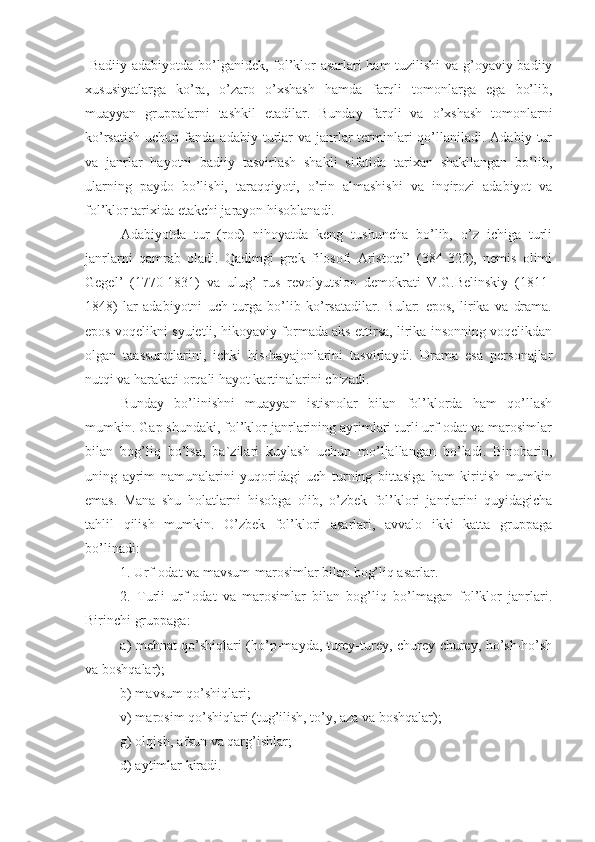   Badiiy adabiyotda bo’lganidek, fol’klor asarlari ham tuzilishi  va g’oyaviy-badiiy
xususiyatlarga   ko’ra,   o’zaro   o’xshash   hamda   farqli   tomonlarga   ega   bo’lib,
muayyan   gruppalarni   tashkil   etadilar.   Bunday   farqli   va   o’xshash   tomonlarni
ko’rsatish  uchun  fanda  adabiy turlar   va  janrlar  terminlari  qo’llaniladi.  Adabiy  tur
va   janrlar   hayotni   badiiy   tasvirlash   shakli   sifatida   tarixan   shakllangan   bo’lib,
ularning   paydo   bo’lishi,   taraqqiyoti,   o’rin   almashishi   va   inqirozi   adabiyot   va
fol’klor tarixida etakchi jarayon hisoblanadi.
Adabiyotda   tur   (rod)   nihoyatda   keng   tushuncha   bo’lib,   o’z   ichiga   turli
janrlarni   qamrab   oladi.   Qadimgi   grek   filosofi   Aristotel’   (384-322),   nemis   olimi
Gegel’   (1770-1831)   va   ulug’   rus   revolyutsion   demokrati   V.G.Belinskiy   (1811-
1848)   lar   adabiyotni   uch   turga   bo’lib   ko’rsatadilar.   Bular:   epos,   lirika   va   drama.
epos voqelikni syujetli, hikoyaviy formada aks ettirsa, lirika insonning voqelikdan
olgan   taassurotlarini,   ichki   his-hayajonlarini   tasvirlaydi.   Drama   esa   personajlar
nutqi va harakati orqali hayot kartinalarini chizadi.
Bunday   bo’linishni   muayyan   istisnolar   bilan   fol’klorda   ham   qo’llash
mumkin. Gap shundaki, fol’klor janrlarining ayrimlari turli urf-odat va marosimlar
bilan   bog’liq   bo’lsa,   ba`zilari   kuylash   uchun   mo’ljallangan   bo’ladi.   Binobarin,
uning   ayrim   namunalarini   yuqoridagi   uch   turning   bittasiga   ham   kiritish   mumkin
emas.   Mana   shu   holatlarni   hisobga   olib,   o’zbek   fol’klori   janrlarini   quyidagicha
tahlil   qilish   mumkin.   O’zbek   fol’klori   asarlari,   avvalo   ikki   katta   gruppaga
bo’linadi:
1. Urf-odat va mavsum-marosimlar bilan bog’liq asarlar.
2.   Turli   urf-odat   va   marosimlar   bilan   bog’liq   bo’lmagan   fol’klor   janrlari.
Birinchi gruppaga:
a) mehnat qo’shiqlari (ho’p-mayda, turey-turey, churey-churey, ho’sh-ho’sh
va boshqalar);
b) mavsum qo’shiqlari;
v) marosim qo’shiqlari (tug’ilish, to’y, aza va boshqalar);
g) olqish, afsun va qarg’ishlar;
d) aytimlar kiradi. 