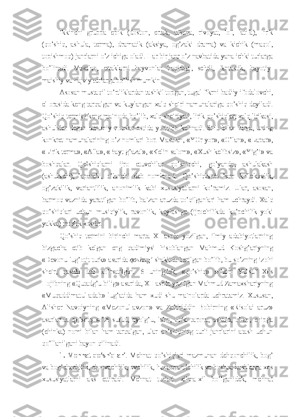 Ikkinchi   gruppa   epik   (doston,   ertak,   afsona,   rivoyat,   lof,   latifa),   lirik
(qo’shiq,   ashula,   terma),   dramatik   (aksiya,   og’zaki   drama)   va   kichik   (maqol,
topishmoq) janrlarni o’z ichiga oladi. Har bir janr o’z navbatida yana ichki turlarga
bo’linadi.   Masalan,   ertaklarni   hayvonlar   haqidagi,   sehrli,   fantastik,   hayotiy-
maishiy va hajviy turlarga bo’lish mumkin.   
Asosan mustaqil to’rtliklardan tashkil topgan, tugal fikrni badiiy ifodalovchi,
el orasida keng tarqalgan va kuylangan xalq she`ri namunalariga qo’shiq deyiladi.
Qo’shiq termini keng ma`noda bo’lib, xalq she`riyati, lirik qo’shiqlar, xalq lirikasi,
ashulalar   degan   umumiy   nomlar   ostida   yuritilib   kelinadi.   SHu   bilan   birga,   uning
konkret namunalarining o’z nomlari bor. Masalan, «YOr-yor», «O’lan», «Lapar»,
«Lirik terma», «Alla», «Bayt-g’azal», «Kelin salom», «Xush kelibsiz», «Yig’i» va
boshqalar.   Qo’shiqlarni   ijro   etuvchilar   qo’shiqchi,   go’yanda,   ashulakash
(ashulachi),   laparchi,   o’lanchi   deb   nomlanadi.   Qo’shiqlarda   ham   kollektivlik,
og’zakilik,   variantlilik,   anonimlik   kabi   xususiyatlarni   ko’ramiz.   Ular,   asosan,
barmoq vaznida yaratilgan bo’lib, ba`zan aruzda to’qilganlari ham uchraydi. Xalq
qo’shiqlari   uchun   musiqiylik,   ravonlik,   kuylashga   (ijrochilikda   ko’pchilik   yoki
yakka) moslik xosdir.
Qo’shiq   termini   birinchi   marta   XI   asrda   yozilgan,   ilmiy   adabiyotlarning
bizgacha   etib   kelgan   eng   qadimiysi   hisoblangan   Mahmud   Koshg’ariyning
«Devonu lug’otit turk» asarida  qoshug’  shaklida berilgan bo’lib, bu so’zning izohi
she`r,   qasida   deb   ko’rsatilgan.   SHuningdek,   «qo’shiq»   so’zini   YUsuf   Xos
Hojibning «Qutadg’u bilig» asarida, XII asrda yozilgan Mahmud Zamaxshariyning
«Muqaddimatul-adab»   lug’atida   ham   xudi   shu   ma`nolarda   uchratamiz.   Xususan,
Alisher   Navoiyning   «Mezonul-avzon»   va   Zahiriddin   Bobirning   «Risolai   aruz»
asarlarida   qo’shiq   so’zi   surud,   ayolg’u,   lahn,   turki   tarona,   ashula,   o’lan,   chipga
(chinka)   nomi   bilan   ham   tarqalgan,   ular   qo’shiqning   turli   janrlarini   atash   uchun
qo’llanilgani bayon qilinadi.
1.   Mehnat   qo’shiqlari .   Mehnat   qo’shiqlari   mazmunan   dehqonchilik,   bog’
va bog’chachilik, chorvachilik, ovchilik, hunarmandchilik va boshqa kasblarga xos
xususiyatlarni   aks   ettiradi.   Mehnat   turlari   xilma-xil   bo’lganidek,   mehnat 