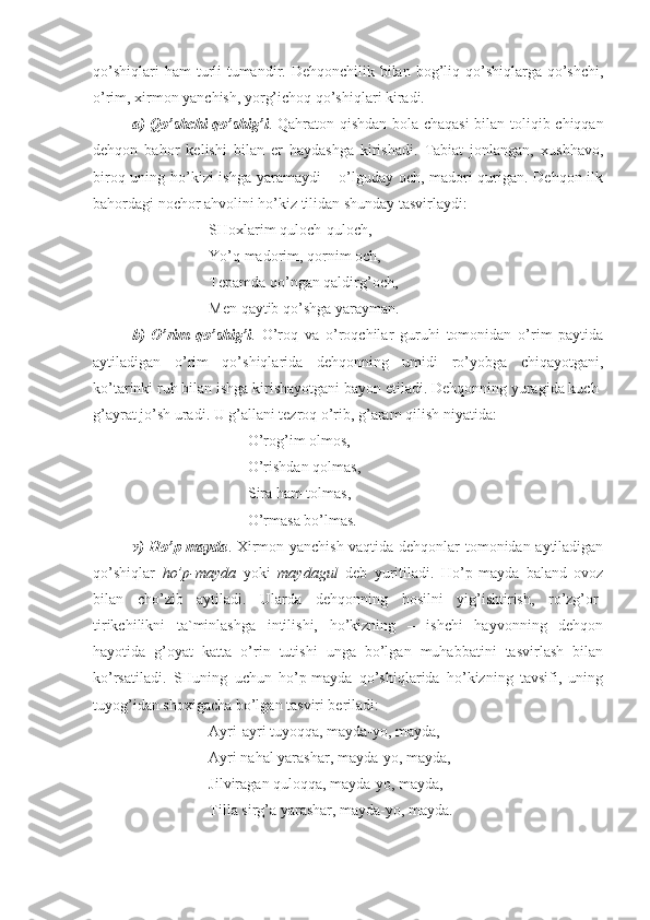 qo’shiqlari   ham  turli-tumandir. Dehqonchilik  bilan  bog’liq qo’shiqlarga  qo’shchi,
o’rim, xirmon yanchish, yorg’ichoq qo’shiqlari kiradi.
a) Qo’shchi qo’shig’i . Qahraton qishdan bola-chaqasi  bilan toliqib chiqqan
dehqon   bahor   kelishi   bilan   er   haydashga   kirishadi.   Tabiat   jonlangan,   xushhavo,
biroq uning ho’kizi ishga yaramaydi – o’lguday och, madori qurigan. Dehqon ilk
bahordagi nochor ahvolini ho’kiz tilidan shunday tasvirlaydi:
SHoxlarim quloch-quloch,
Yo’q madorim, qornim och,
Tepamda qo’ngan qaldirg’och,
Men qaytib qo’shga yarayman.
b)   O’rim   qo’shig’i .   O’roq   va   o’roqchilar   guruhi   tomonidan   o’rim   paytida
aytiladigan   o’rim   qo’shiqlarida   dehqonning   umidi   ro’yobga   chiqayotgani,
ko’tarinki ruh bilan ishga kirishayotgani bayon etiladi. Dehqonning yuragida kuch-
g’ayrat jo’sh uradi. U g’allani tezroq o’rib, g’aram qilish niyatida:
O’rog’im olmos,
O’rishdan qolmas,
Sira ham tolmas,
O’rmasa bo’lmas.
v) Ho’p-mayda . Xirmon yanchish vaqtida dehqonlar tomonidan aytiladigan
qo’shiqlar   ho’p-mayda   yoki   maydagul   deb   yuritiladi.   Ho’p-mayda   baland   ovoz
bilan   cho’zib   aytiladi.   Ularda   dehqonning   hosilni   yig’ishtirish,   ro’zg’or-
tirikchilikni   ta`minlashga   intilishi,   ho’kizning   –   ishchi   hayvonning   dehqon
hayotida   g’oyat   katta   o’rin   tutishi   unga   bo’lgan   muhabbatini   tasvirlash   bilan
ko’rsatiladi.   SHuning   uchun   ho’p-mayda   qo’shiqlarida   ho’kizning   tavsifi,   uning
tuyog’idan shoxigacha bo’lgan tasviri beriladi:
Ayri-ayri tuyoqqa, mayda-yo, mayda,
Ayri nahal yarashar, mayda-yo, mayda,
Jilviragan quloqqa, mayda-yo, mayda,
Tilla sirg’a yarashar, mayda-yo, mayda. 